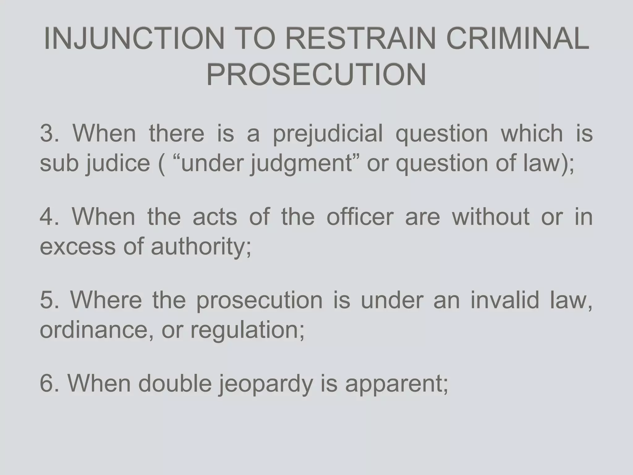 INJUNCTION TO RESTRAIN CRIMINAL
PROSECUTION
3. When there is a prejudicial question which is
sub judice ( “under judgment” or question of law);
4. When the acts of the officer are without or in
excess of authority;
5. Where the prosecution is under an invalid law,
ordinance, or regulation;
6. When double jeopardy is apparent;
 