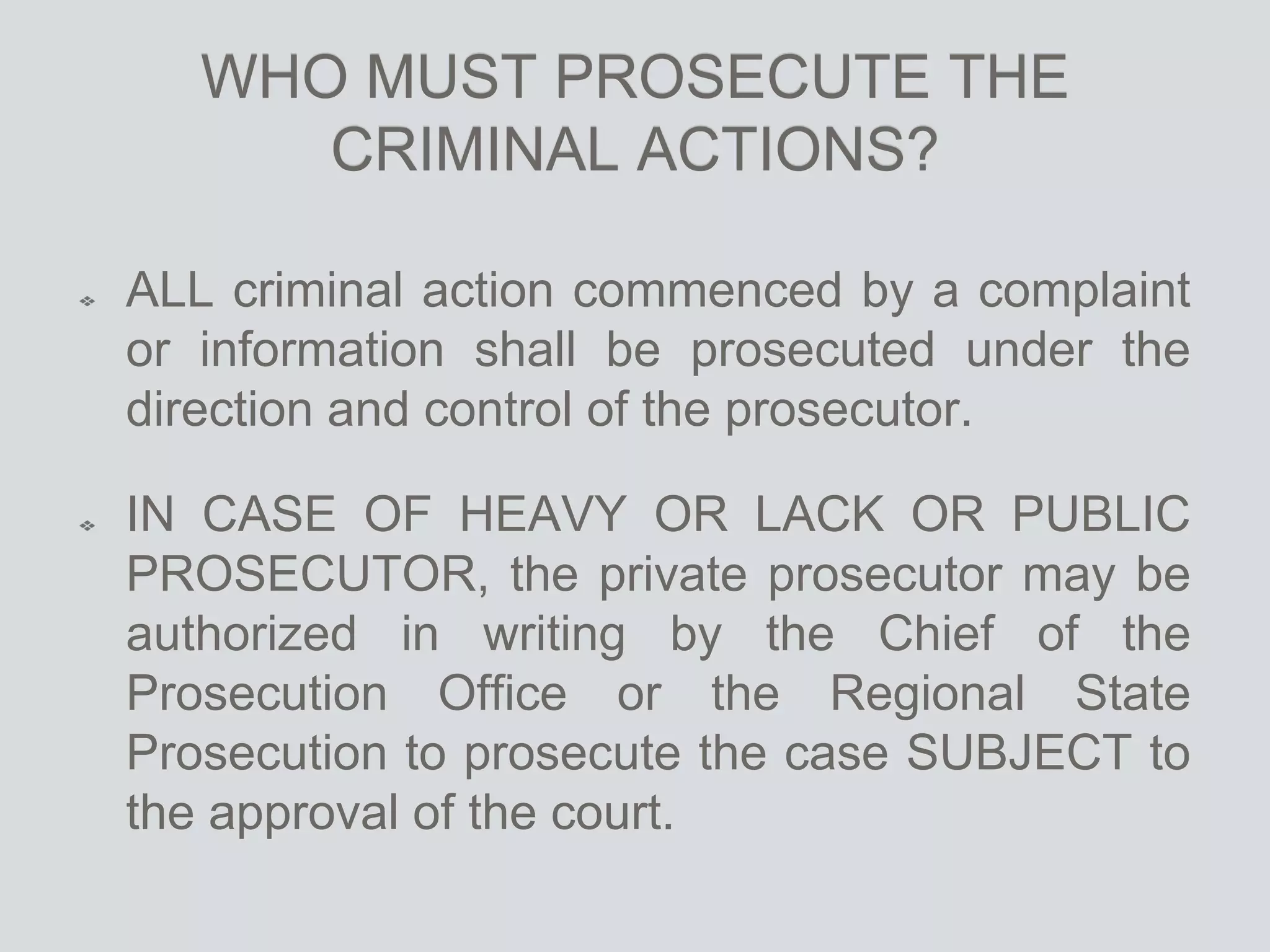 WHO MUST PROSECUTE THE
CRIMINAL ACTIONS?
ALL criminal action commenced by a complaint
or information shall be prosecuted under the
direction and control of the prosecutor.
IN CASE OF HEAVY OR LACK OR PUBLIC
PROSECUTOR, the private prosecutor may be
authorized in writing by the Chief of the
Prosecution Office or the Regional State
Prosecution to prosecute the case SUBJECT to
the approval of the court.
 