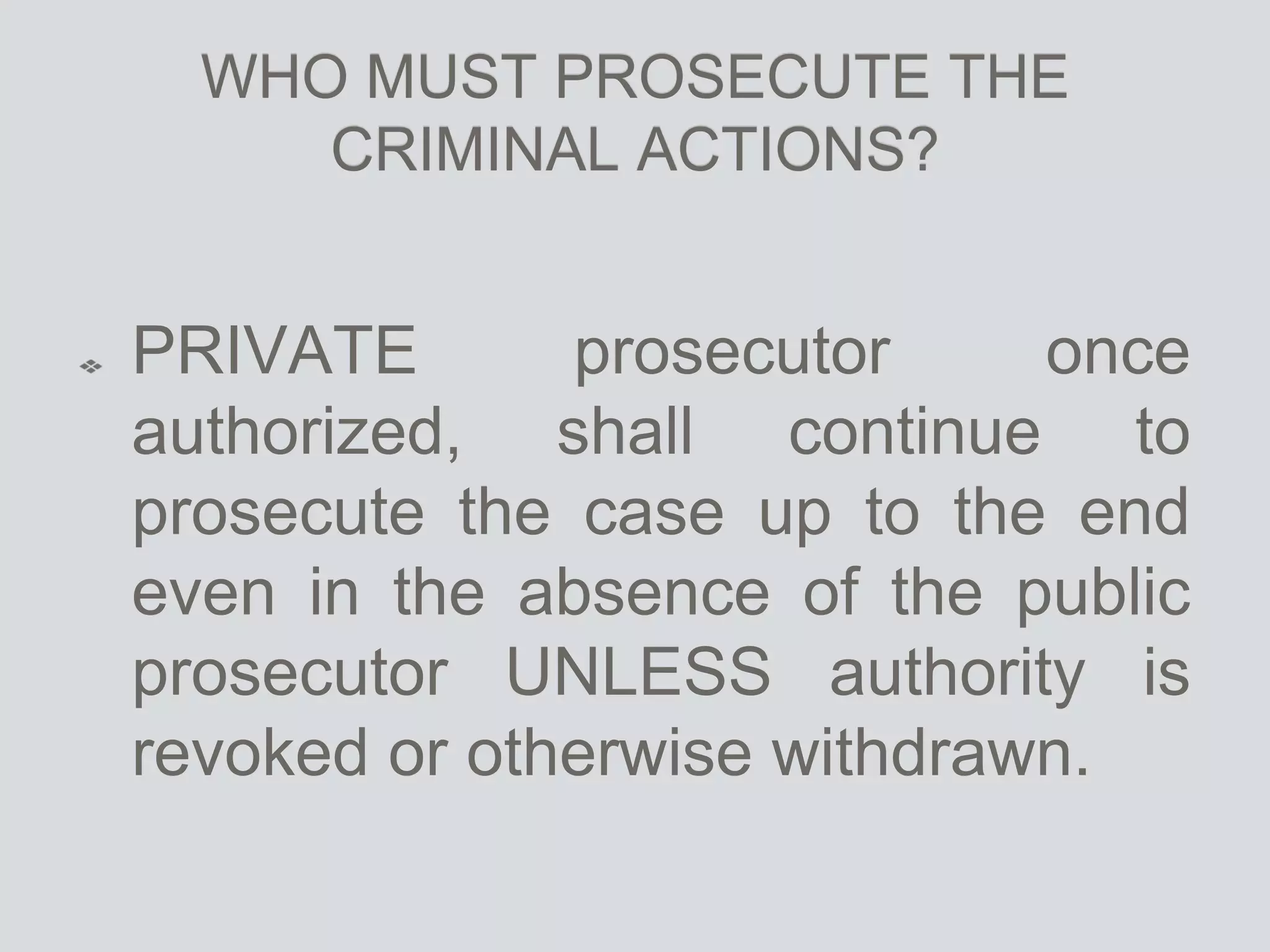 WHO MUST PROSECUTE THE
CRIMINAL ACTIONS?
PRIVATE prosecutor once
authorized, shall continue to
prosecute the case up to the end
even in the absence of the public
prosecutor UNLESS authority is
revoked or otherwise withdrawn.
 