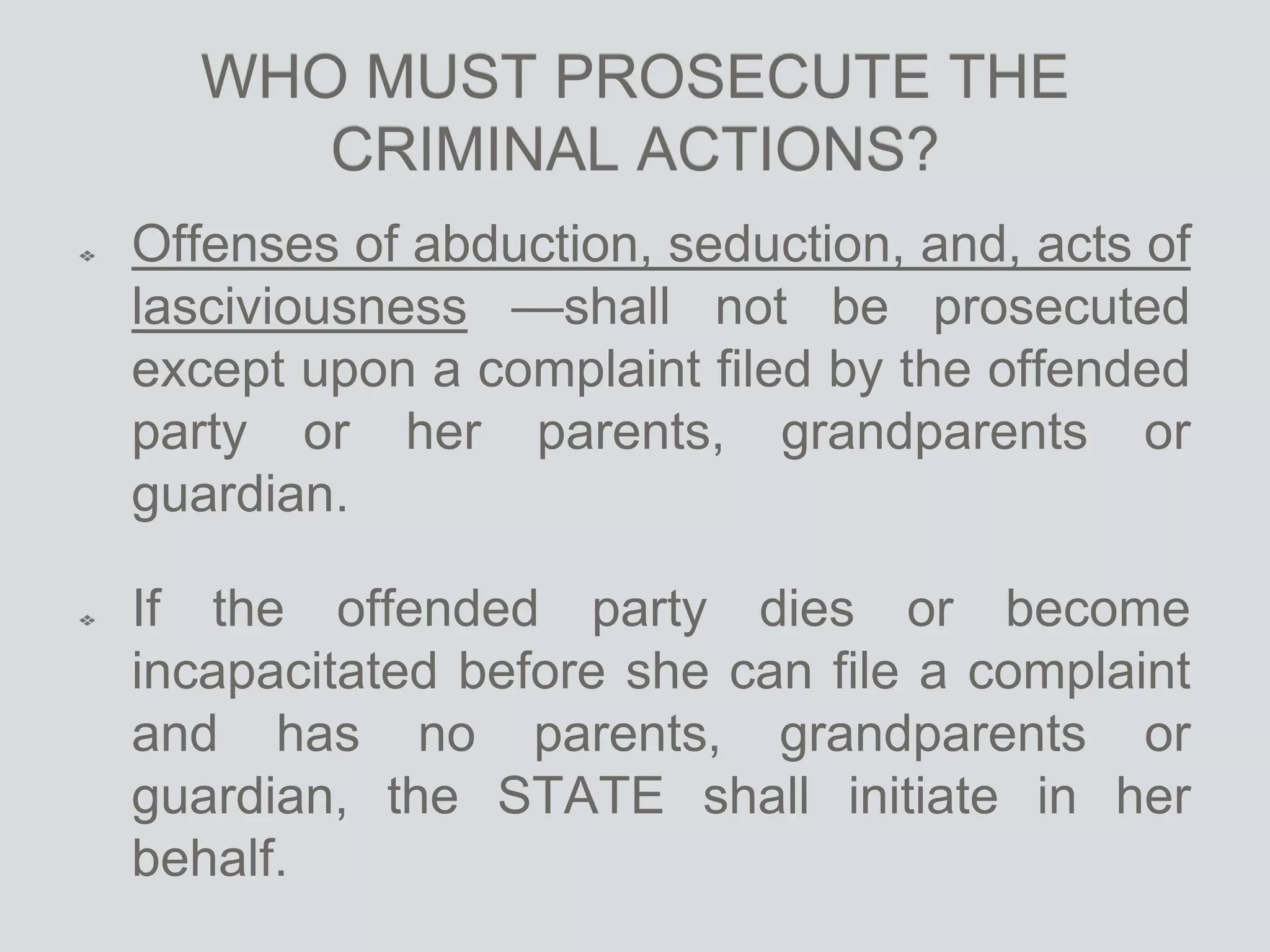 WHO MUST PROSECUTE THE
CRIMINAL ACTIONS?
Offenses of abduction, seduction, and, acts of
lasciviousness —shall not be prosecuted
except upon a complaint filed by the offended
party or her parents, grandparents or
guardian.
If the offended party dies or become
incapacitated before she can file a complaint
and has no parents, grandparents or
guardian, the STATE shall initiate in her
behalf.
 
