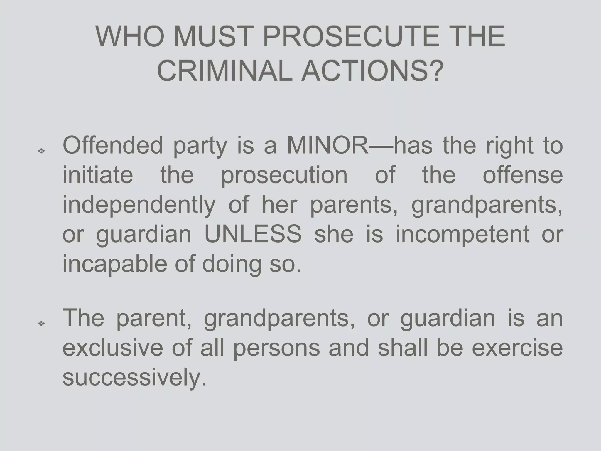 WHO MUST PROSECUTE THE
CRIMINAL ACTIONS?
Offended party is a MINOR—has the right to
initiate the prosecution of the offense
independently of her parents, grandparents,
or guardian UNLESS she is incompetent or
incapable of doing so.
The parent, grandparents, or guardian is an
exclusive of all persons and shall be exercise
successively.
 