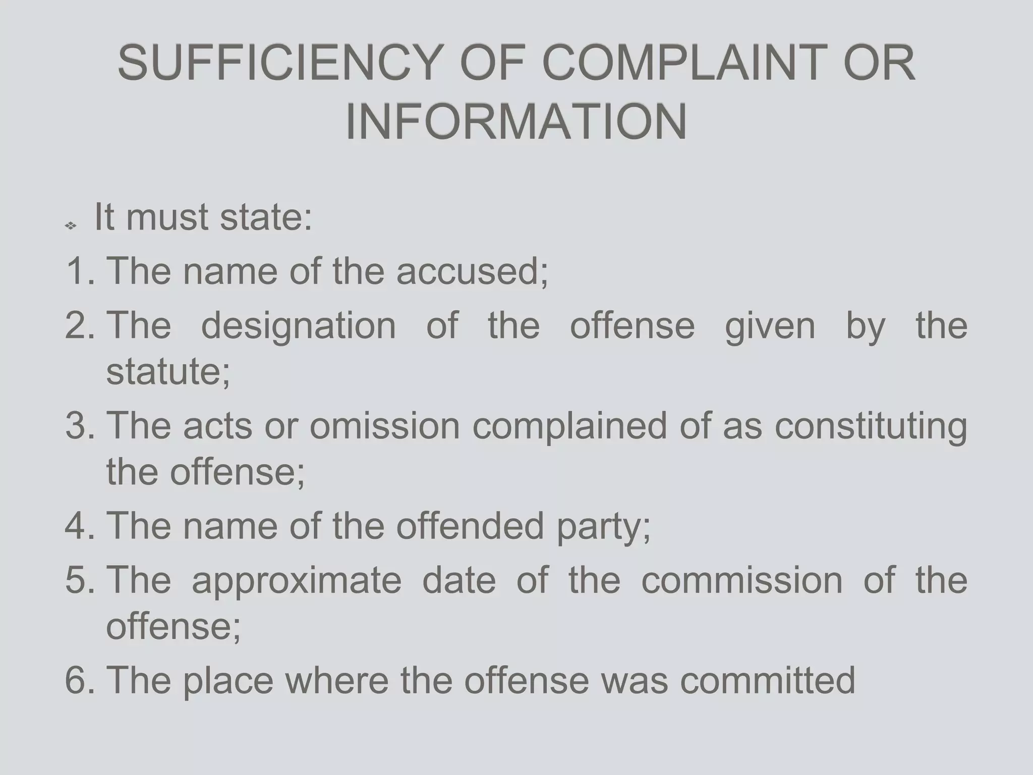 SUFFICIENCY OF COMPLAINT OR
INFORMATION
It must state:
1. The name of the accused;
2. The designation of the offense given by the
statute;
3. The acts or omission complained of as constituting
the offense;
4. The name of the offended party;
5. The approximate date of the commission of the
offense;
6. The place where the offense was committed
 