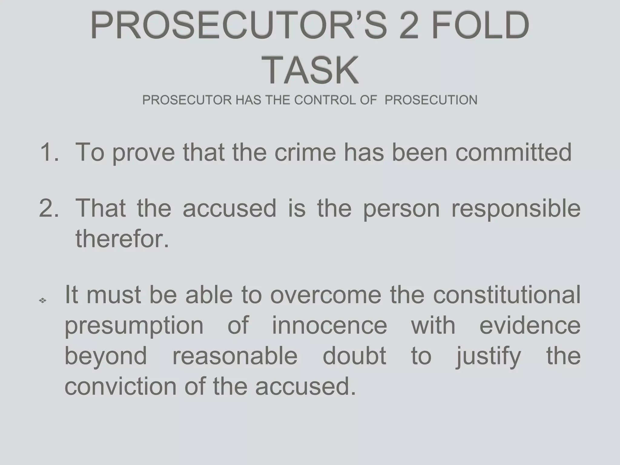 PROSECUTOR’S 2 FOLD
TASK
PROSECUTOR HAS THE CONTROL OF PROSECUTION
1. To prove that the crime has been committed
2. That the accused is the person responsible
therefor.
It must be able to overcome the constitutional
presumption of innocence with evidence
beyond reasonable doubt to justify the
conviction of the accused.
 