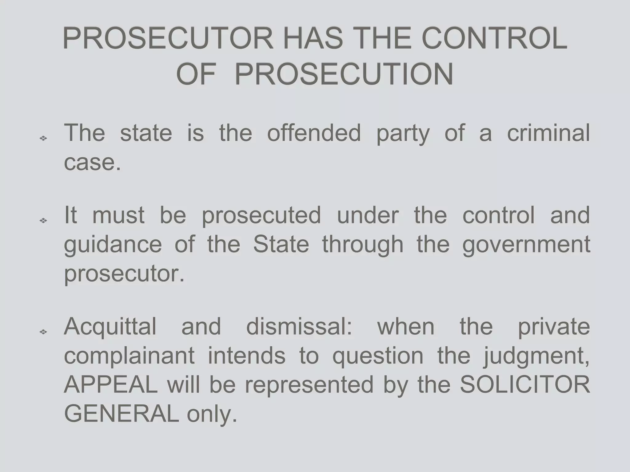 PROSECUTOR HAS THE CONTROL
OF PROSECUTION
The state is the offended party of a criminal
case.
It must be prosecuted under the control and
guidance of the State through the government
prosecutor.
Acquittal and dismissal: when the private
complainant intends to question the judgment,
APPEAL will be represented by the SOLICITOR
GENERAL only.
 