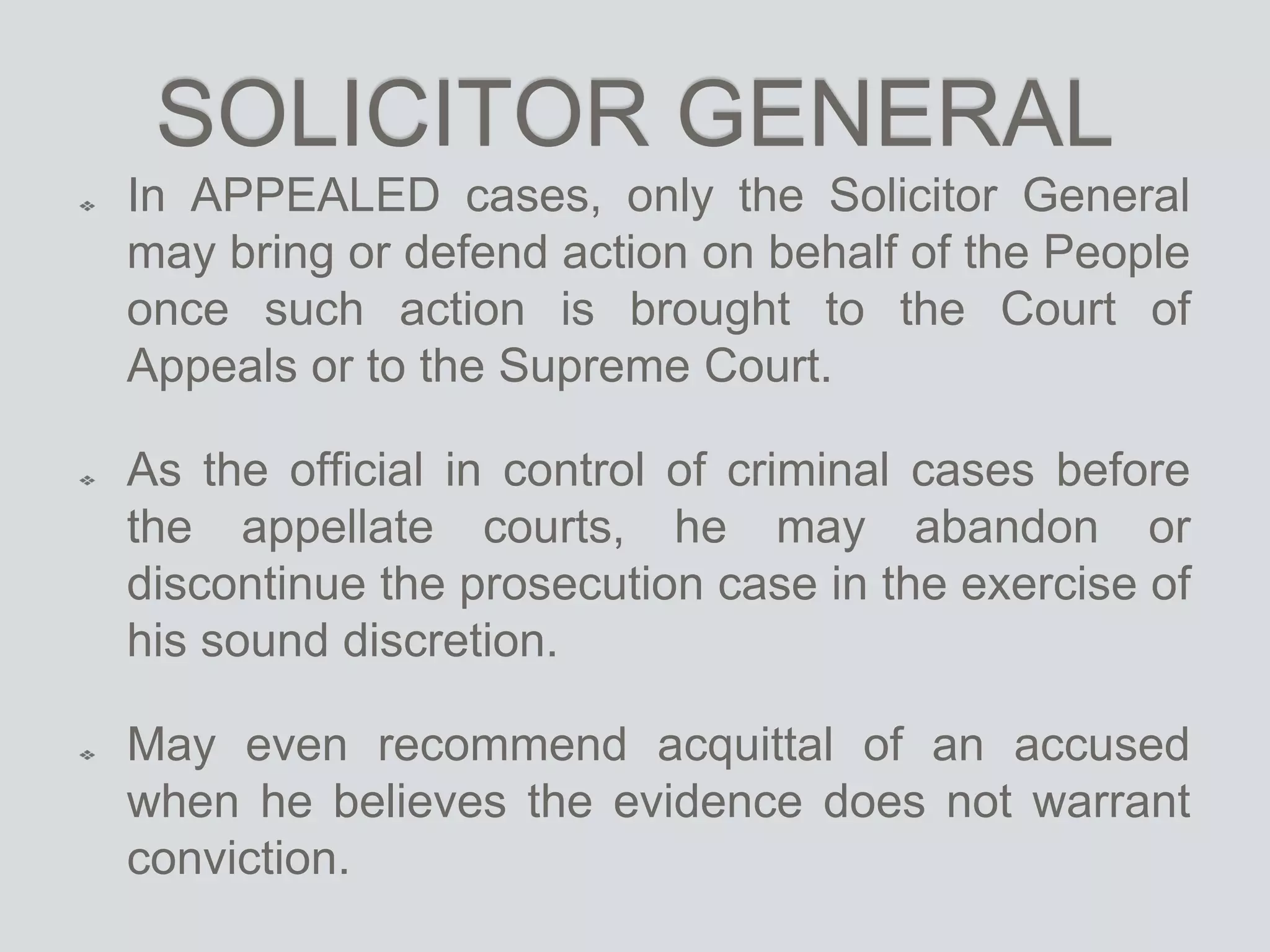 SOLICITOR GENERAL
In APPEALED cases, only the Solicitor General
may bring or defend action on behalf of the People
once such action is brought to the Court of
Appeals or to the Supreme Court.
As the official in control of criminal cases before
the appellate courts, he may abandon or
discontinue the prosecution case in the exercise of
his sound discretion.
May even recommend acquittal of an accused
when he believes the evidence does not warrant
conviction.
 