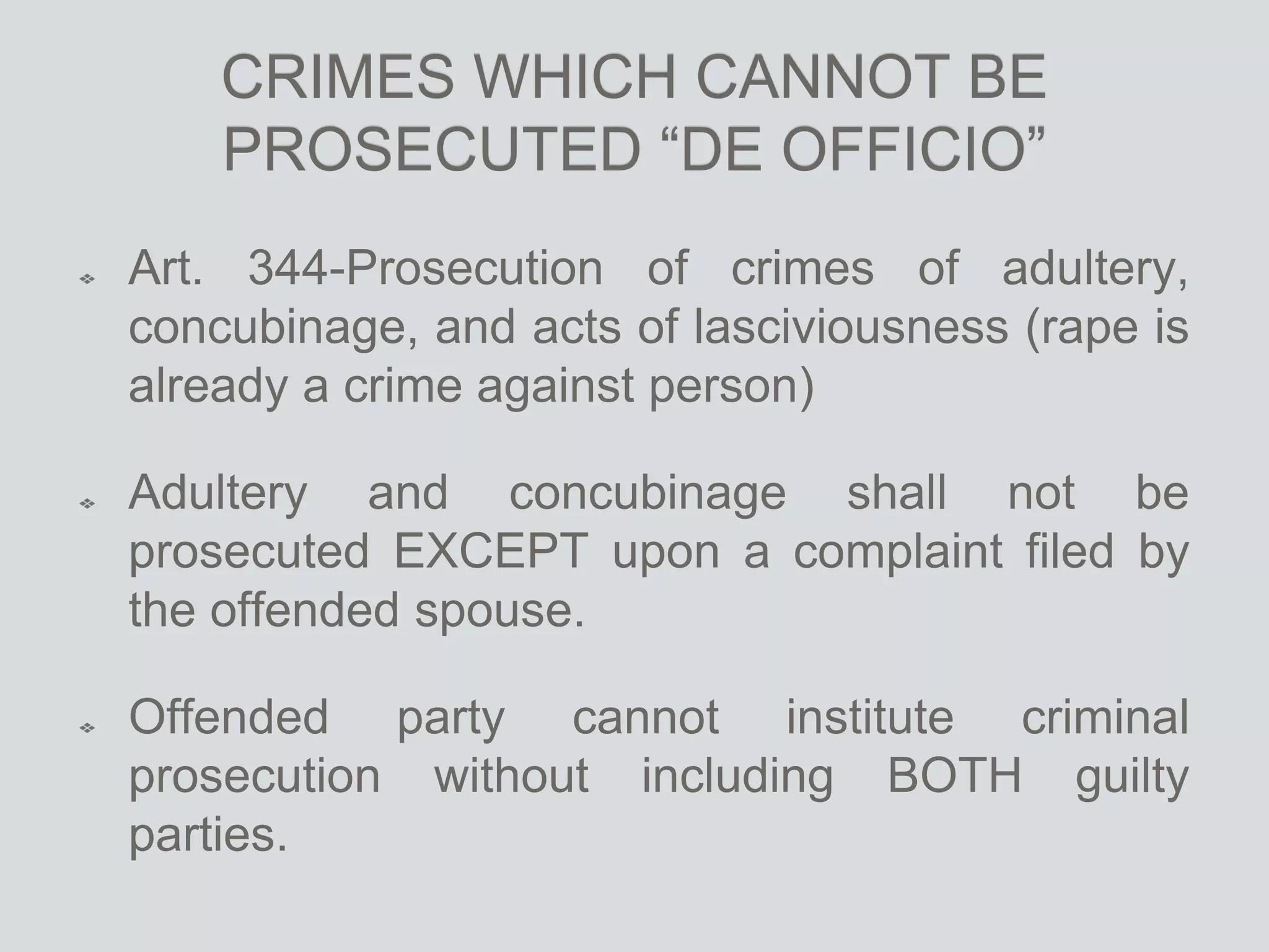 CRIMES WHICH CANNOT BE
PROSECUTED “DE OFFICIO”
Art. 344-Prosecution of crimes of adultery,
concubinage, and acts of lasciviousness (rape is
already a crime against person)
Adultery and concubinage shall not be
prosecuted EXCEPT upon a complaint filed by
the offended spouse.
Offended party cannot institute criminal
prosecution without including BOTH guilty
parties.
 