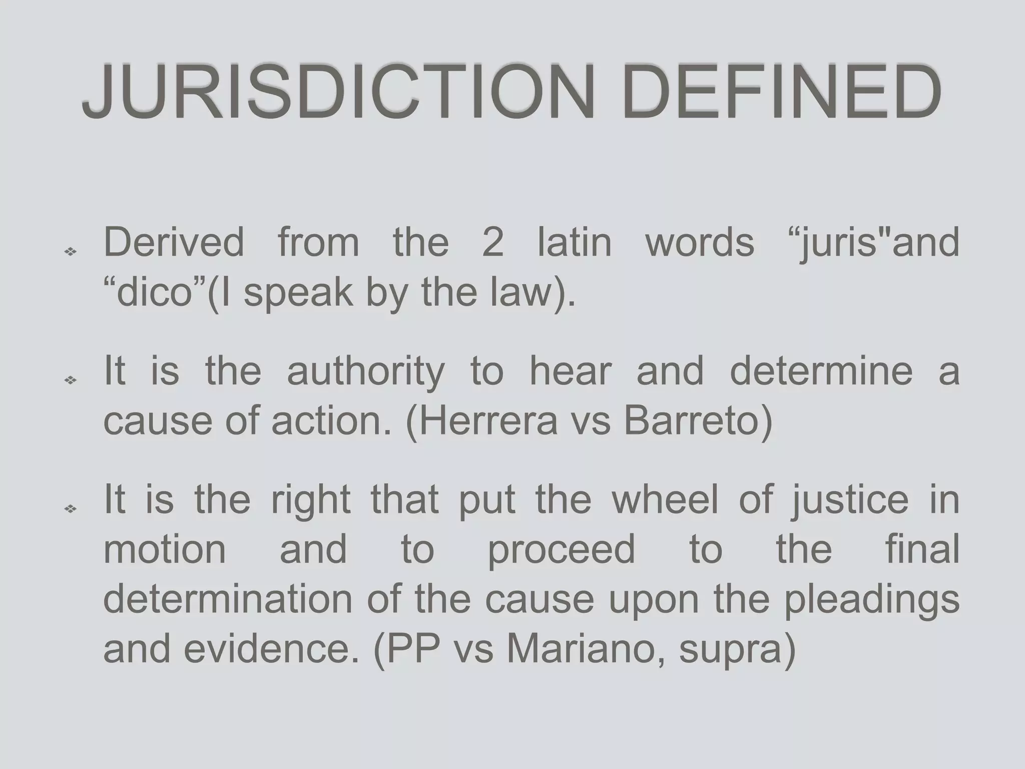JURISDICTION DEFINED
Derived from the 2 latin words “juris"and
“dico”(I speak by the law).
It is the authority to hear and determine a
cause of action. (Herrera vs Barreto)
It is the right that put the wheel of justice in
motion and to proceed to the final
determination of the cause upon the pleadings
and evidence. (PP vs Mariano, supra)
 