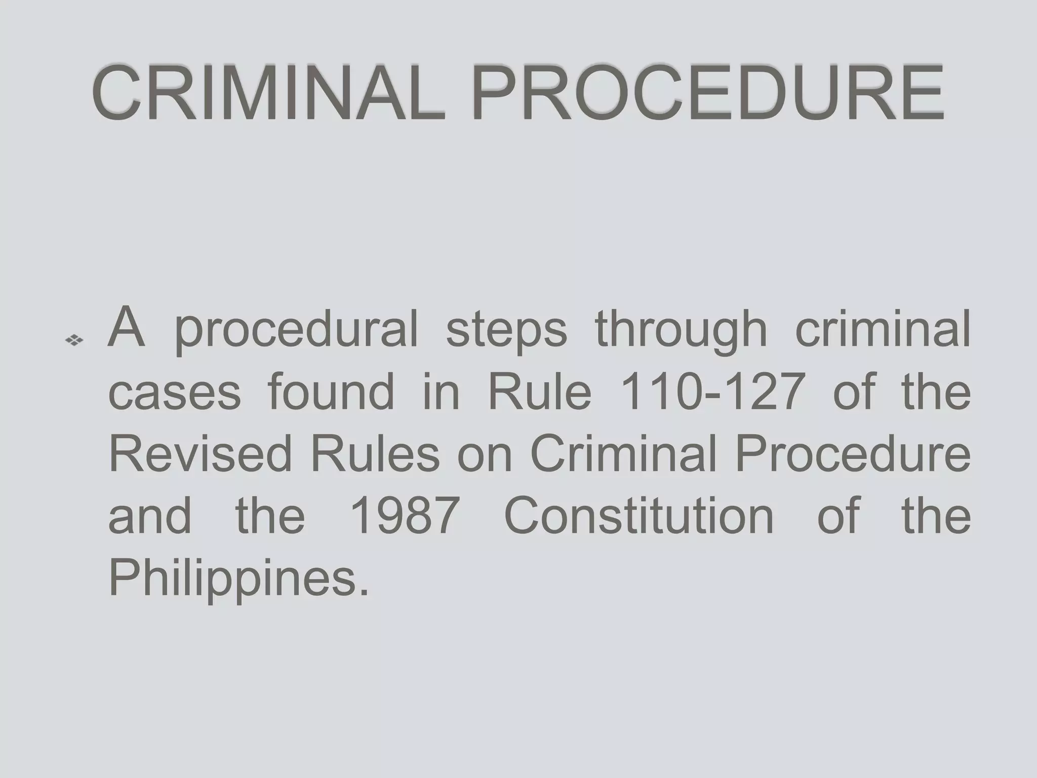 CRIMINAL PROCEDURE
A procedural steps through criminal
cases found in Rule 110-127 of the
Revised Rules on Criminal Procedure
and the 1987 Constitution of the
Philippines.
 