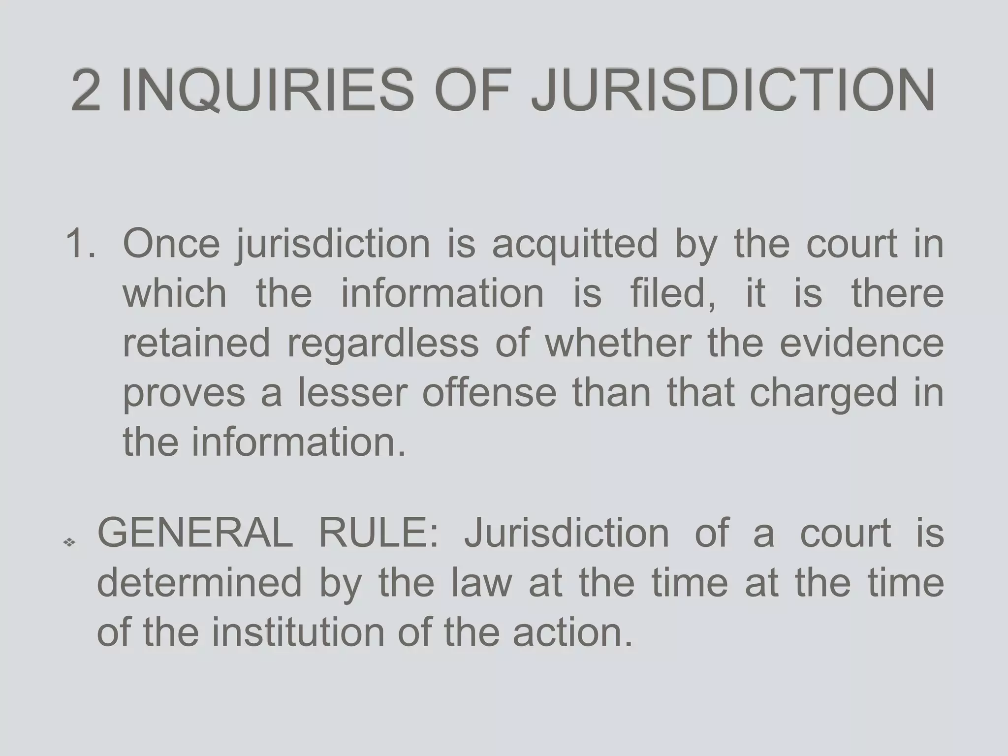 2 INQUIRIES OF JURISDICTION
1. Once jurisdiction is acquitted by the court in
which the information is filed, it is there
retained regardless of whether the evidence
proves a lesser offense than that charged in
the information.
GENERAL RULE: Jurisdiction of a court is
determined by the law at the time at the time
of the institution of the action.
 