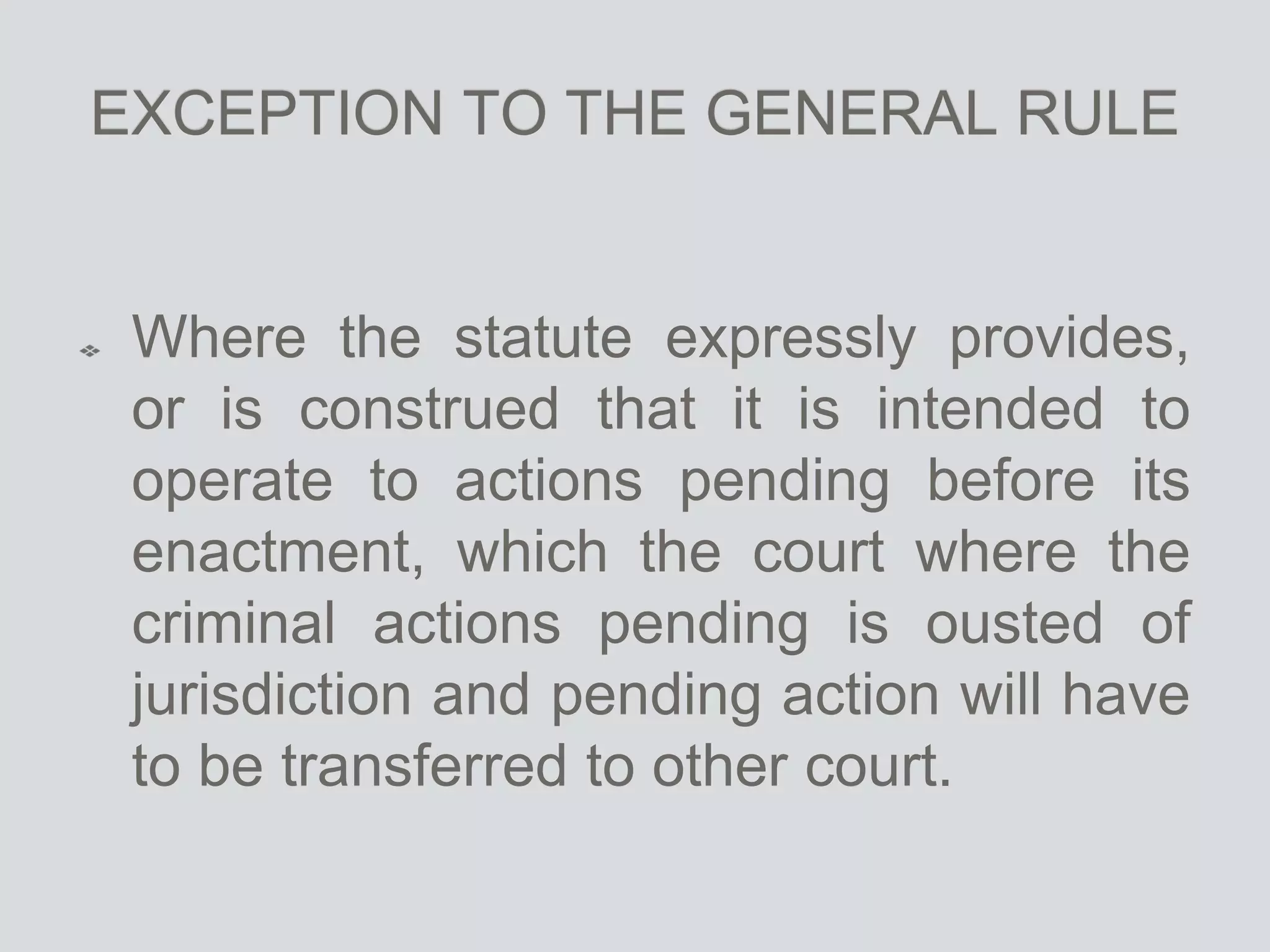 EXCEPTION TO THE GENERAL RULE
Where the statute expressly provides,
or is construed that it is intended to
operate to actions pending before its
enactment, which the court where the
criminal actions pending is ousted of
jurisdiction and pending action will have
to be transferred to other court.
 