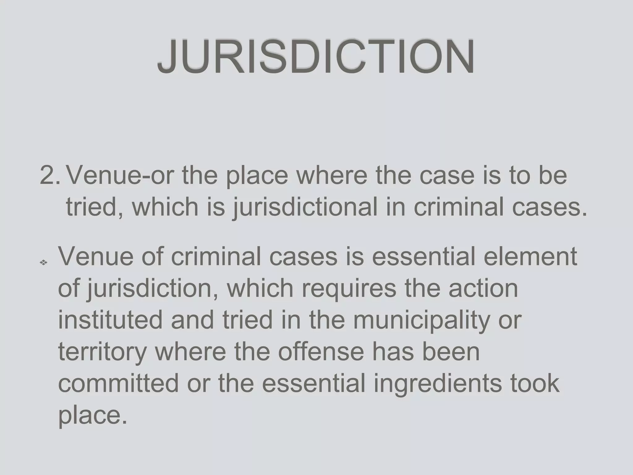 JURISDICTION
2.Venue-or the place where the case is to be
tried, which is jurisdictional in criminal cases.
Venue of criminal cases is essential element
of jurisdiction, which requires the action
instituted and tried in the municipality or
territory where the offense has been
committed or the essential ingredients took
place.
 