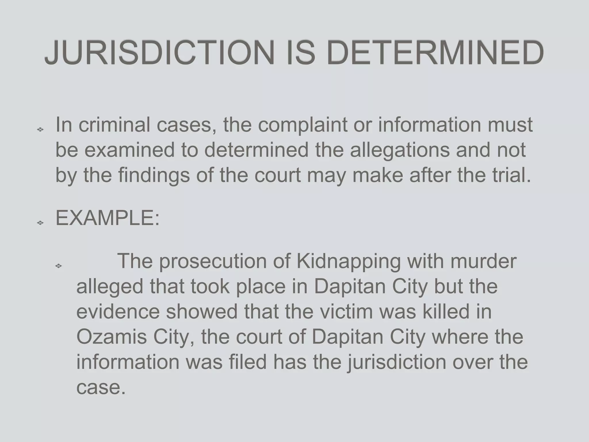 JURISDICTION IS DETERMINED
In criminal cases, the complaint or information must
be examined to determined the allegations and not
by the findings of the court may make after the trial.
EXAMPLE:
The prosecution of Kidnapping with murder
alleged that took place in Dapitan City but the
evidence showed that the victim was killed in
Ozamis City, the court of Dapitan City where the
information was filed has the jurisdiction over the
case.
 