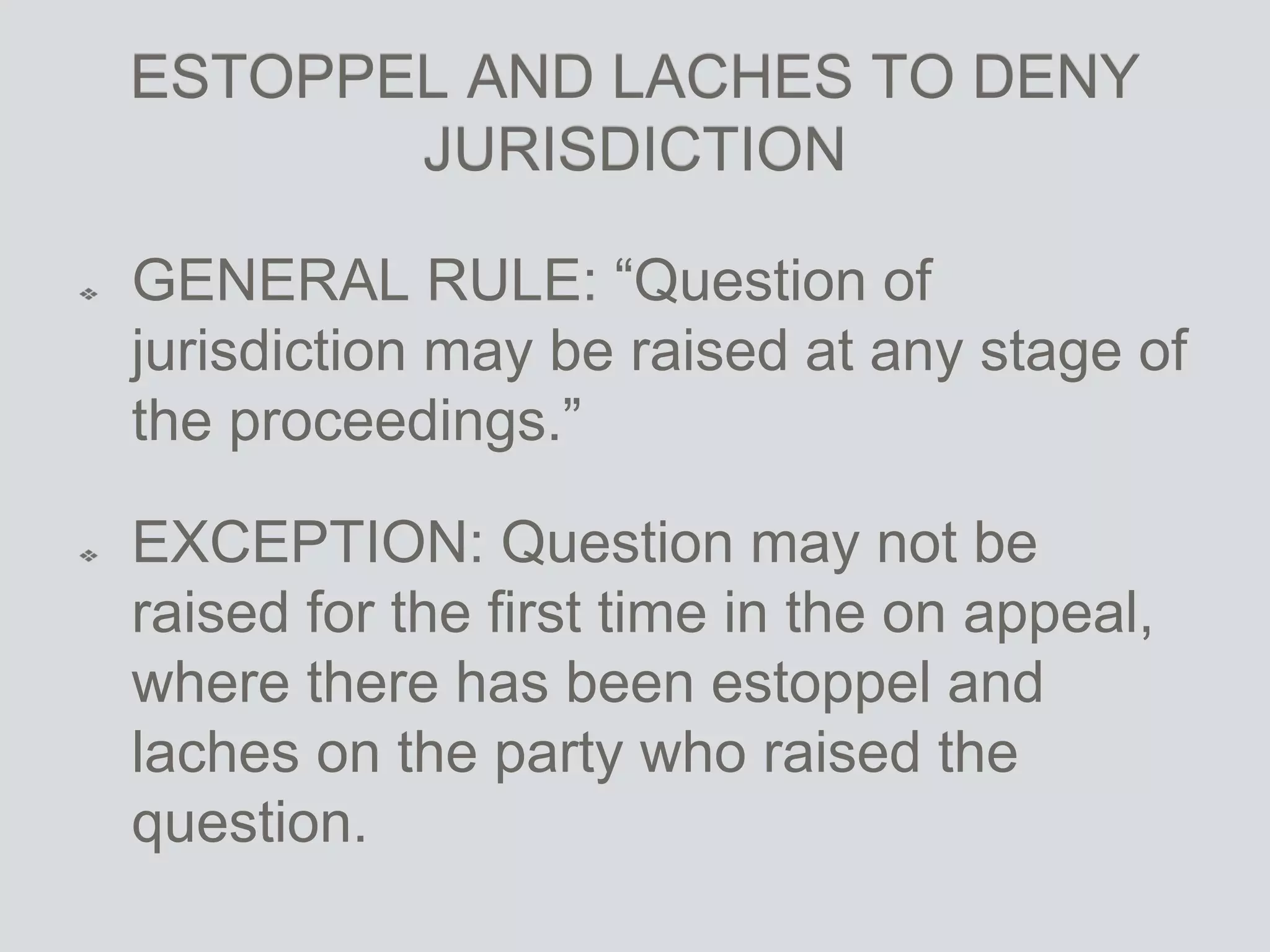 ESTOPPEL AND LACHES TO DENY
JURISDICTION
GENERAL RULE: “Question of
jurisdiction may be raised at any stage of
the proceedings.”
EXCEPTION: Question may not be
raised for the first time in the on appeal,
where there has been estoppel and
laches on the party who raised the
question.
 