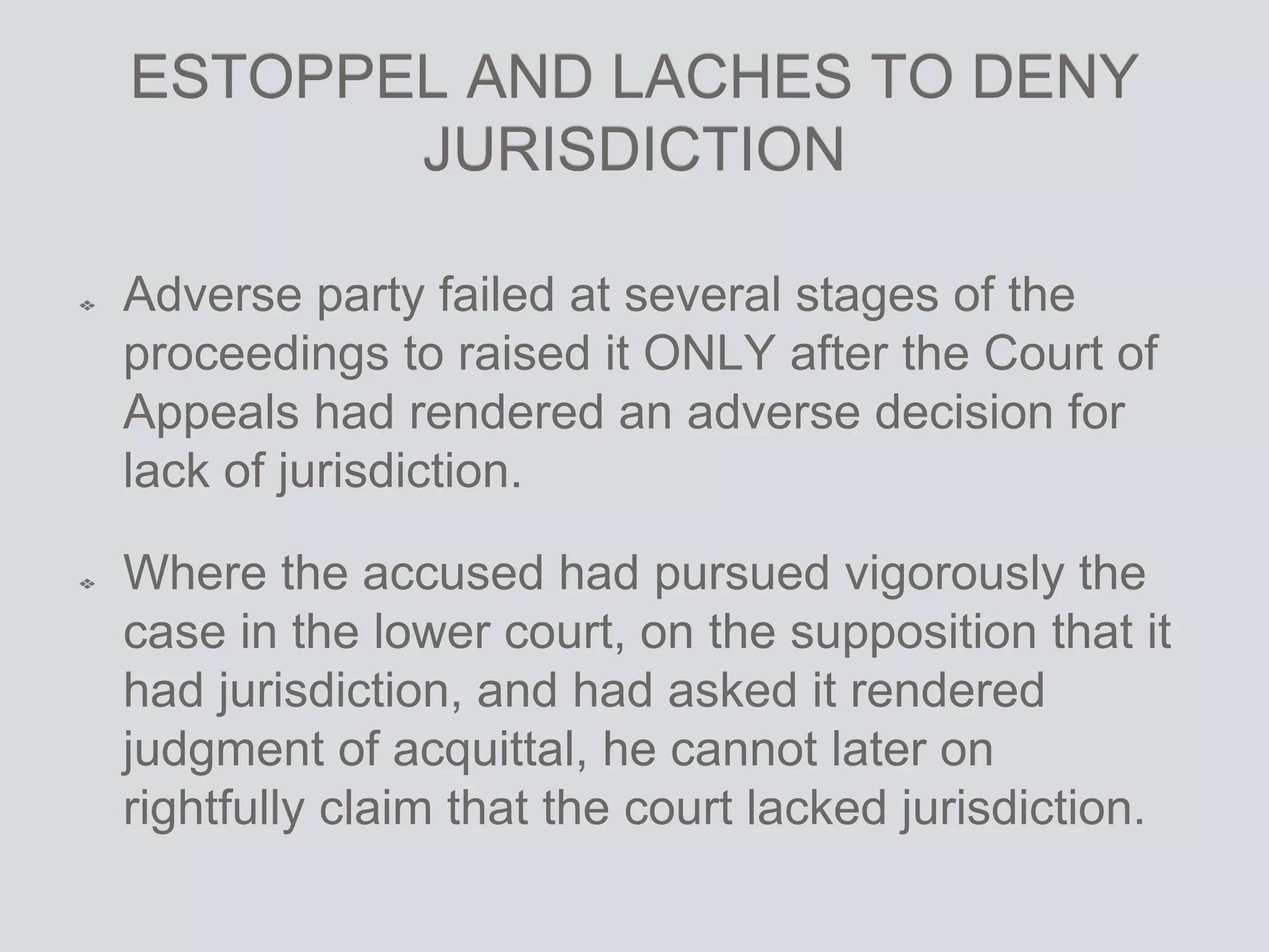 ESTOPPEL AND LACHES TO DENY
JURISDICTION
Adverse party failed at several stages of the
proceedings to raised it ONLY after the Court of
Appeals had rendered an adverse decision for
lack of jurisdiction.
Where the accused had pursued vigorously the
case in the lower court, on the supposition that it
had jurisdiction, and had asked it rendered
judgment of acquittal, he cannot later on
rightfully claim that the court lacked jurisdiction.
 