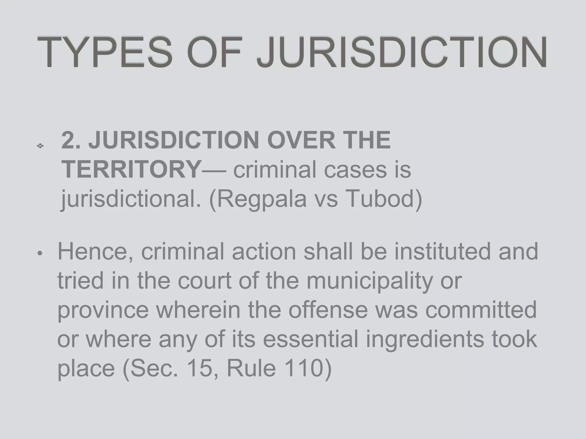TYPES OF JURISDICTION
2. JURISDICTION OVER THE
TERRITORY— criminal cases is
jurisdictional. (Regpala vs Tubod)
• Hence, criminal action shall be instituted and
tried in the court of the municipality or
province wherein the offense was committed
or where any of its essential ingredients took
place (Sec. 15, Rule 110)
 