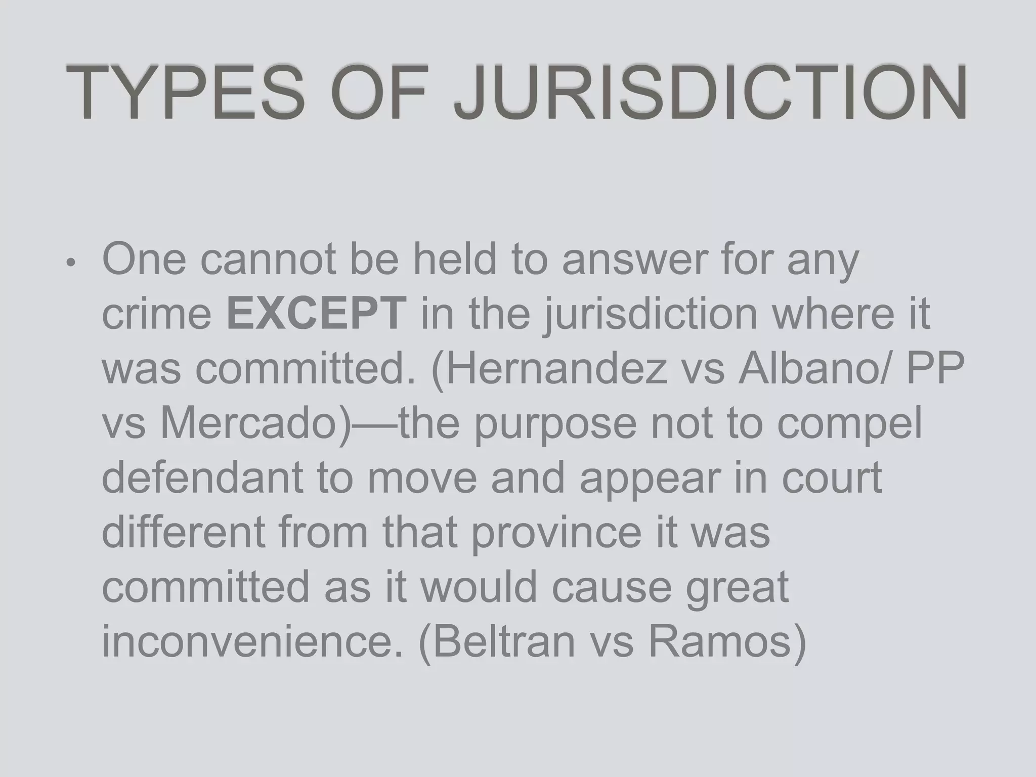 TYPES OF JURISDICTION
• One cannot be held to answer for any
crime EXCEPT in the jurisdiction where it
was committed. (Hernandez vs Albano/ PP
vs Mercado)—the purpose not to compel
defendant to move and appear in court
different from that province it was
committed as it would cause great
inconvenience. (Beltran vs Ramos)
 