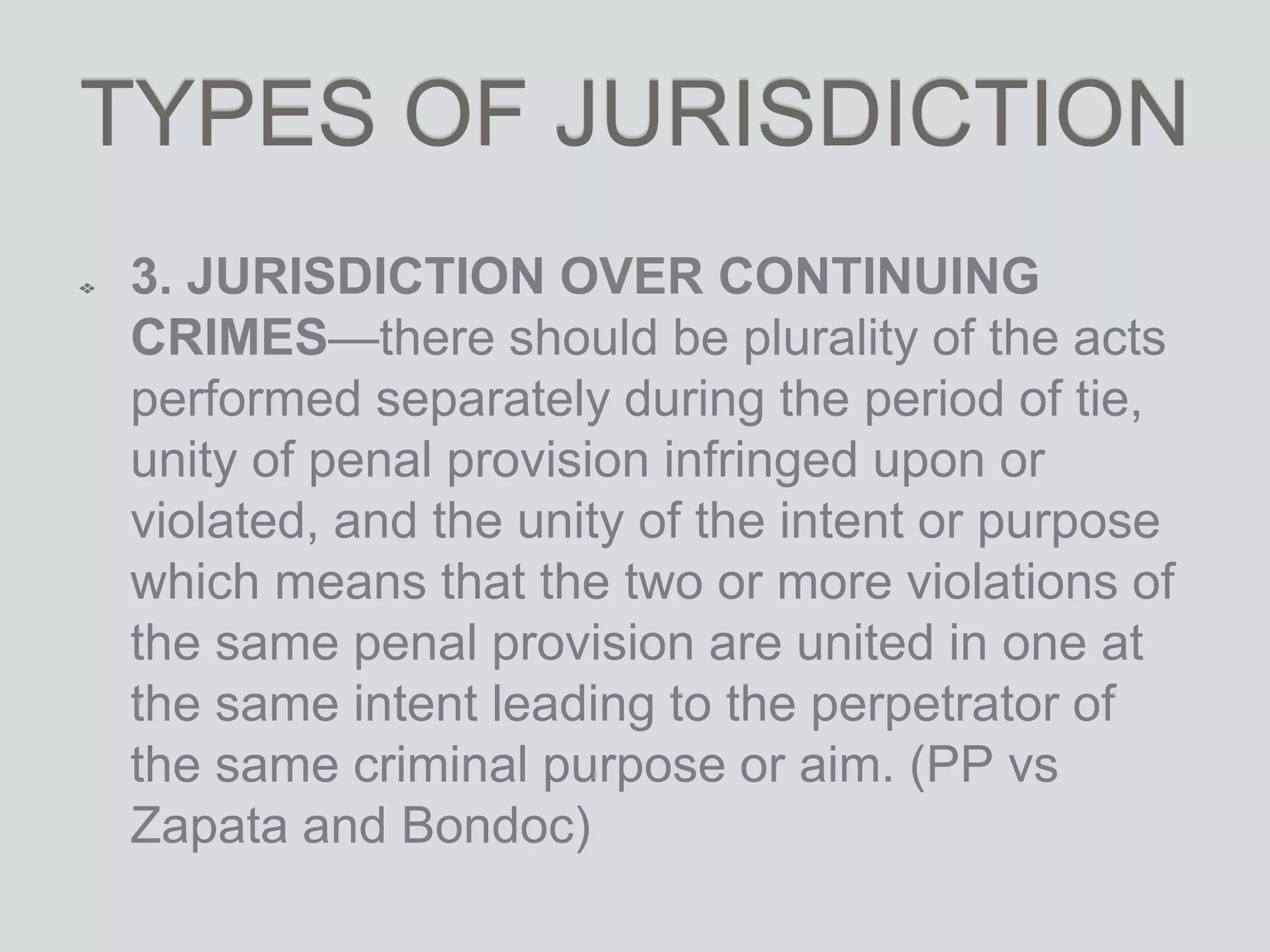TYPES OF JURISDICTION
3. JURISDICTION OVER CONTINUING
CRIMES—there should be plurality of the acts
performed separately during the period of tie,
unity of penal provision infringed upon or
violated, and the unity of the intent or purpose
which means that the two or more violations of
the same penal provision are united in one at
the same intent leading to the perpetrator of
the same criminal purpose or aim. (PP vs
Zapata and Bondoc)
 