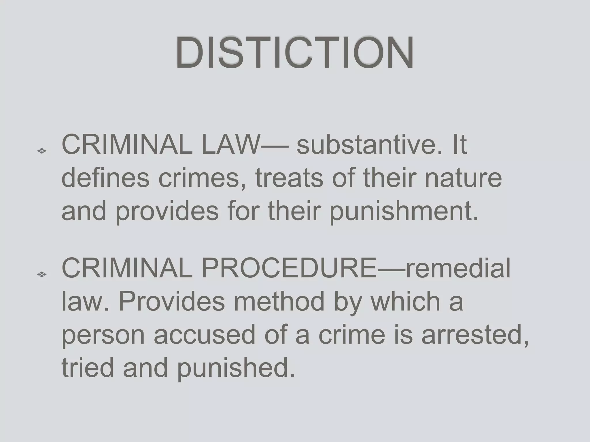 DISTICTION
CRIMINAL LAW— substantive. It
defines crimes, treats of their nature
and provides for their punishment.
CRIMINAL PROCEDURE—remedial
law. Provides method by which a
person accused of a crime is arrested,
tried and punished.
 