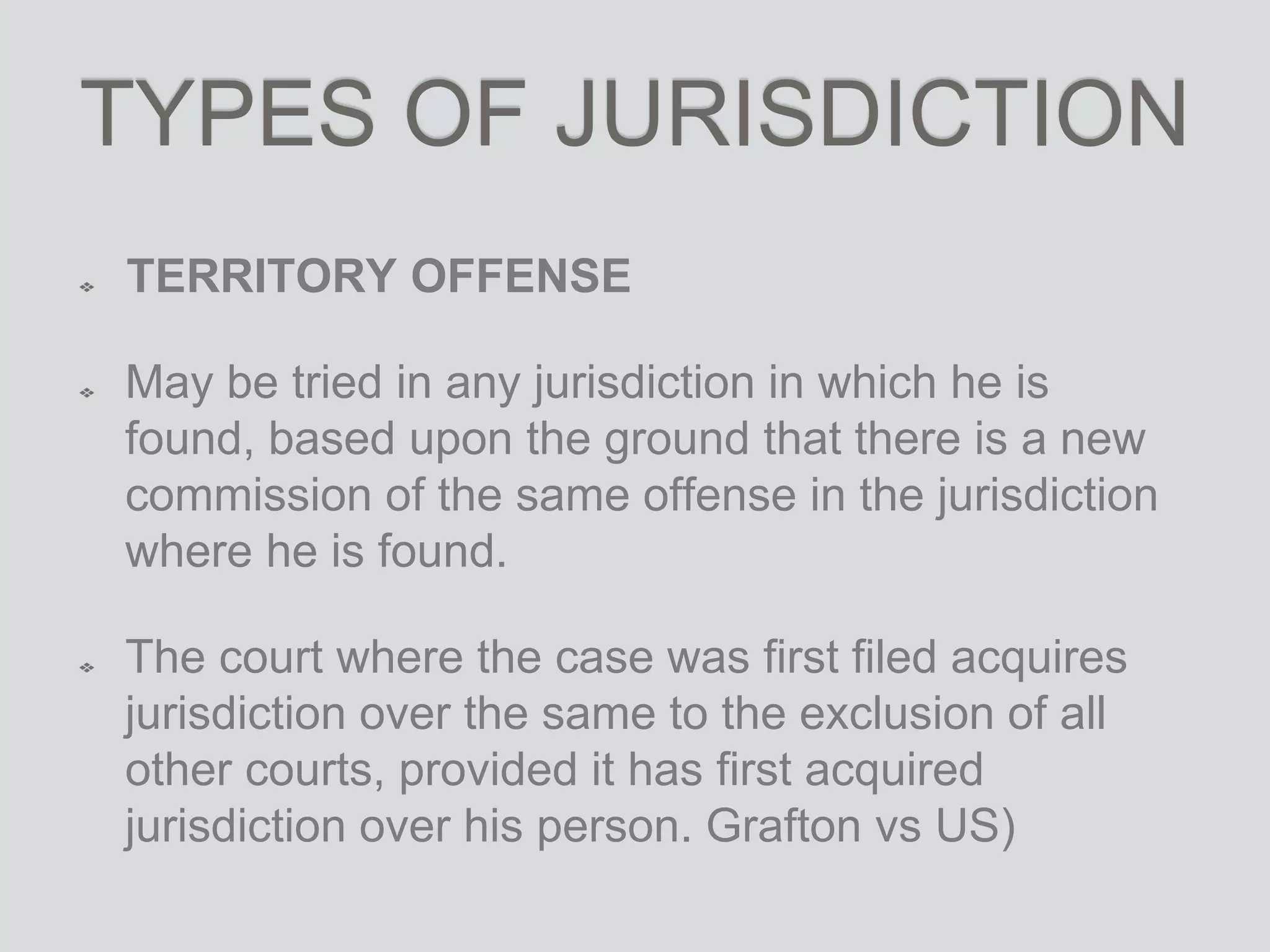 TYPES OF JURISDICTION
TERRITORY OFFENSE
May be tried in any jurisdiction in which he is
found, based upon the ground that there is a new
commission of the same offense in the jurisdiction
where he is found.
The court where the case was first filed acquires
jurisdiction over the same to the exclusion of all
other courts, provided it has first acquired
jurisdiction over his person. Grafton vs US)
 
