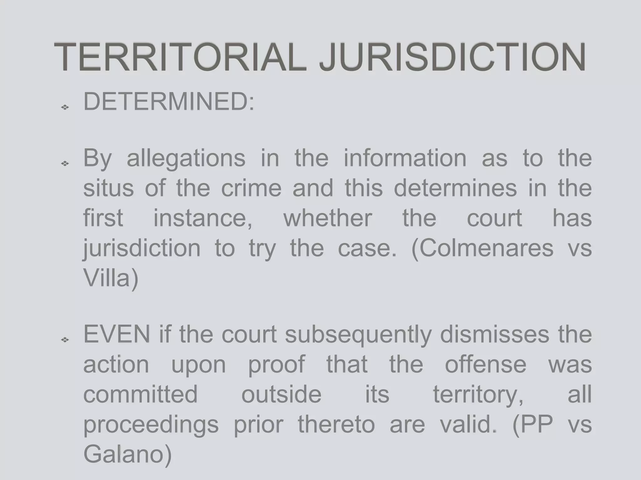TERRITORIAL JURISDICTION
DETERMINED:
By allegations in the information as to the
situs of the crime and this determines in the
first instance, whether the court has
jurisdiction to try the case. (Colmenares vs
Villa)
EVEN if the court subsequently dismisses the
action upon proof that the offense was
committed outside its territory, all
proceedings prior thereto are valid. (PP vs
Galano)
 