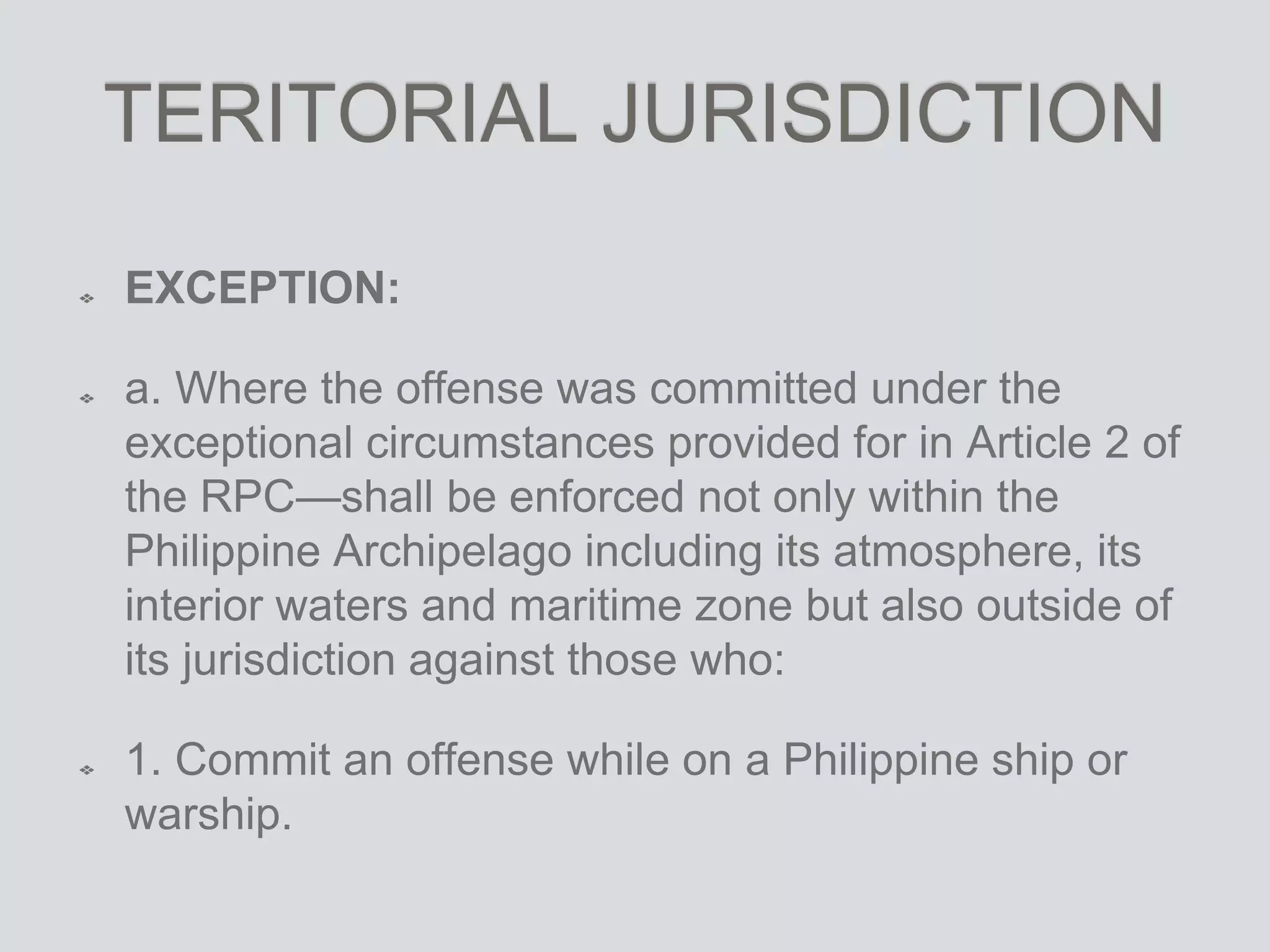 TERITORIAL JURISDICTION
EXCEPTION:
a. Where the offense was committed under the
exceptional circumstances provided for in Article 2 of
the RPC—shall be enforced not only within the
Philippine Archipelago including its atmosphere, its
interior waters and maritime zone but also outside of
its jurisdiction against those who:
1. Commit an offense while on a Philippine ship or
warship.
 