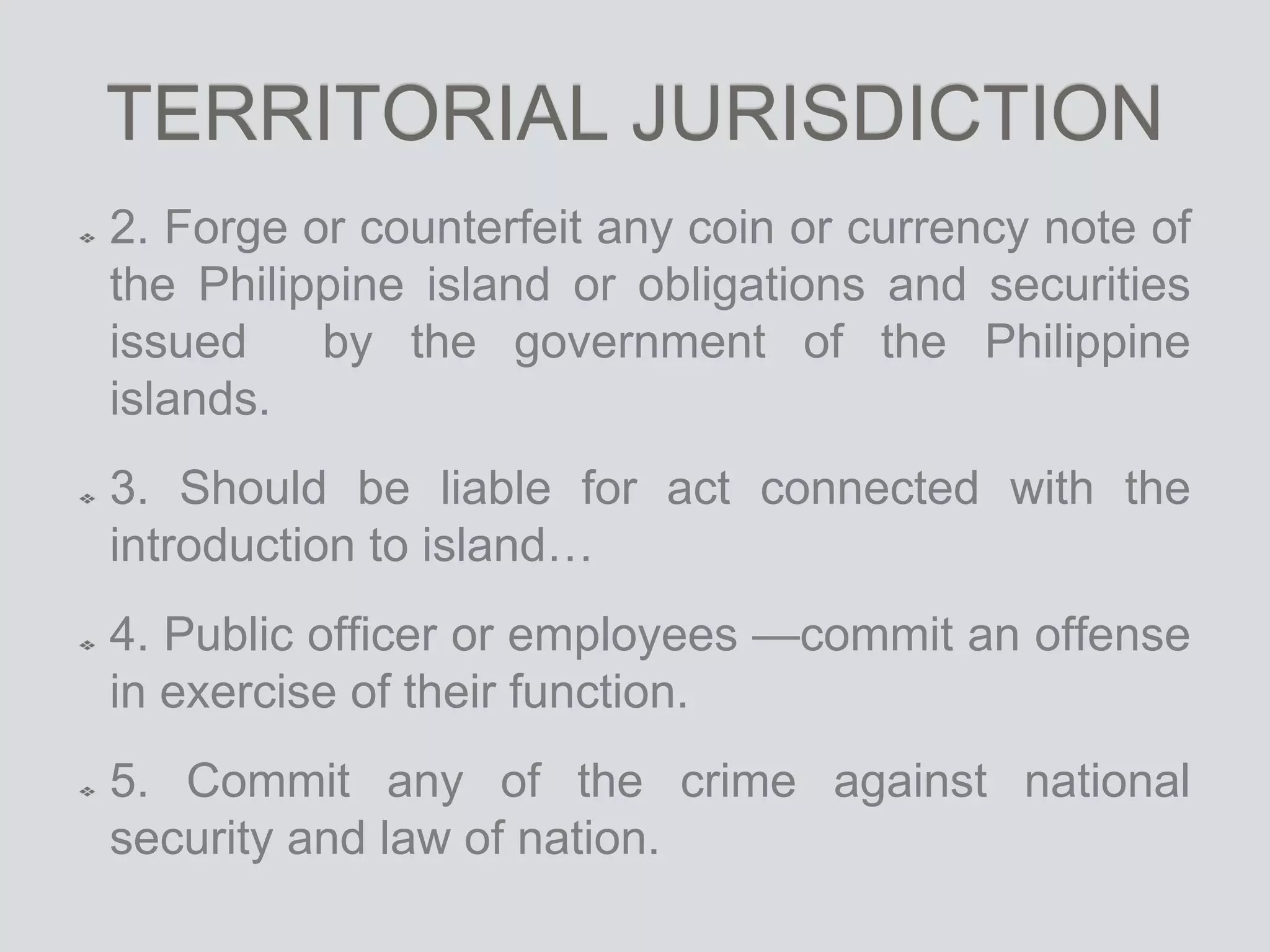 TERRITORIAL JURISDICTION
2. Forge or counterfeit any coin or currency note of
the Philippine island or obligations and securities
issued by the government of the Philippine
islands.
3. Should be liable for act connected with the
introduction to island…
4. Public officer or employees —commit an offense
in exercise of their function.
5. Commit any of the crime against national
security and law of nation.
 