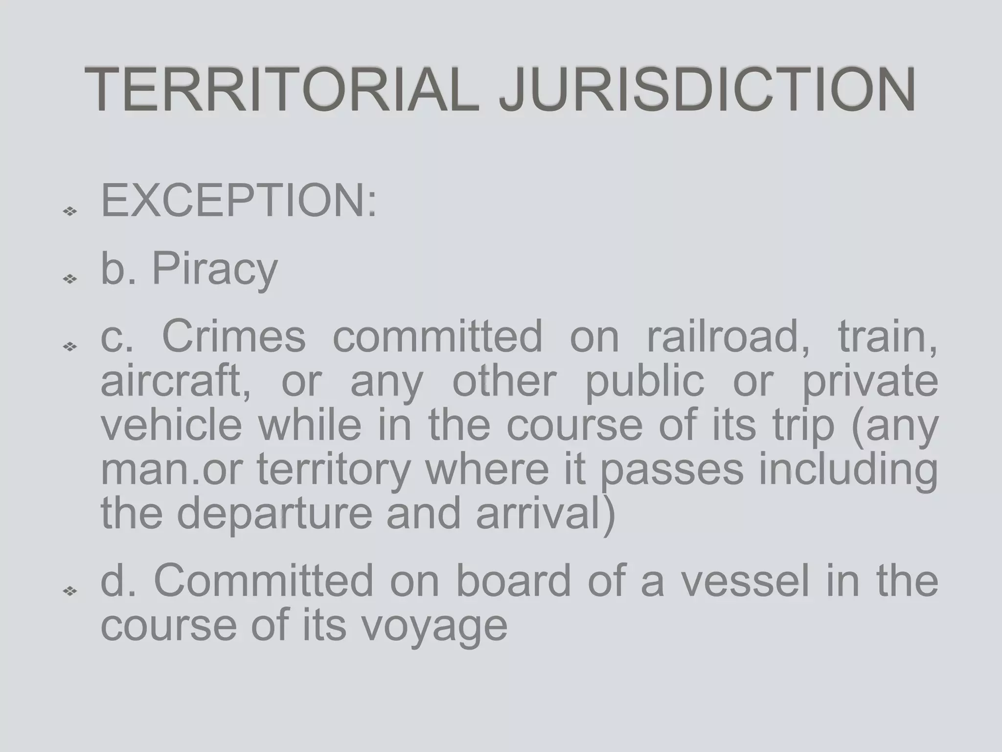 TERRITORIAL JURISDICTION
EXCEPTION:
b. Piracy
c. Crimes committed on railroad, train,
aircraft, or any other public or private
vehicle while in the course of its trip (any
man.or territory where it passes including
the departure and arrival)
d. Committed on board of a vessel in the
course of its voyage
 