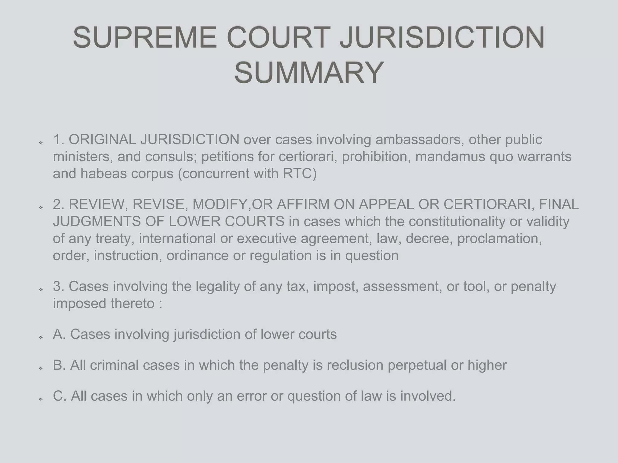 SUPREME COURT JURISDICTION
SUMMARY
1. ORIGINAL JURISDICTION over cases involving ambassadors, other public
ministers, and consuls; petitions for certiorari, prohibition, mandamus quo warrants
and habeas corpus (concurrent with RTC)
2. REVIEW, REVISE, MODIFY,OR AFFIRM ON APPEAL OR CERTIORARI, FINAL
JUDGMENTS OF LOWER COURTS in cases which the constitutionality or validity
of any treaty, international or executive agreement, law, decree, proclamation,
order, instruction, ordinance or regulation is in question
3. Cases involving the legality of any tax, impost, assessment, or tool, or penalty
imposed thereto :
A. Cases involving jurisdiction of lower courts
B. All criminal cases in which the penalty is reclusion perpetual or higher
C. All cases in which only an error or question of law is involved.
 