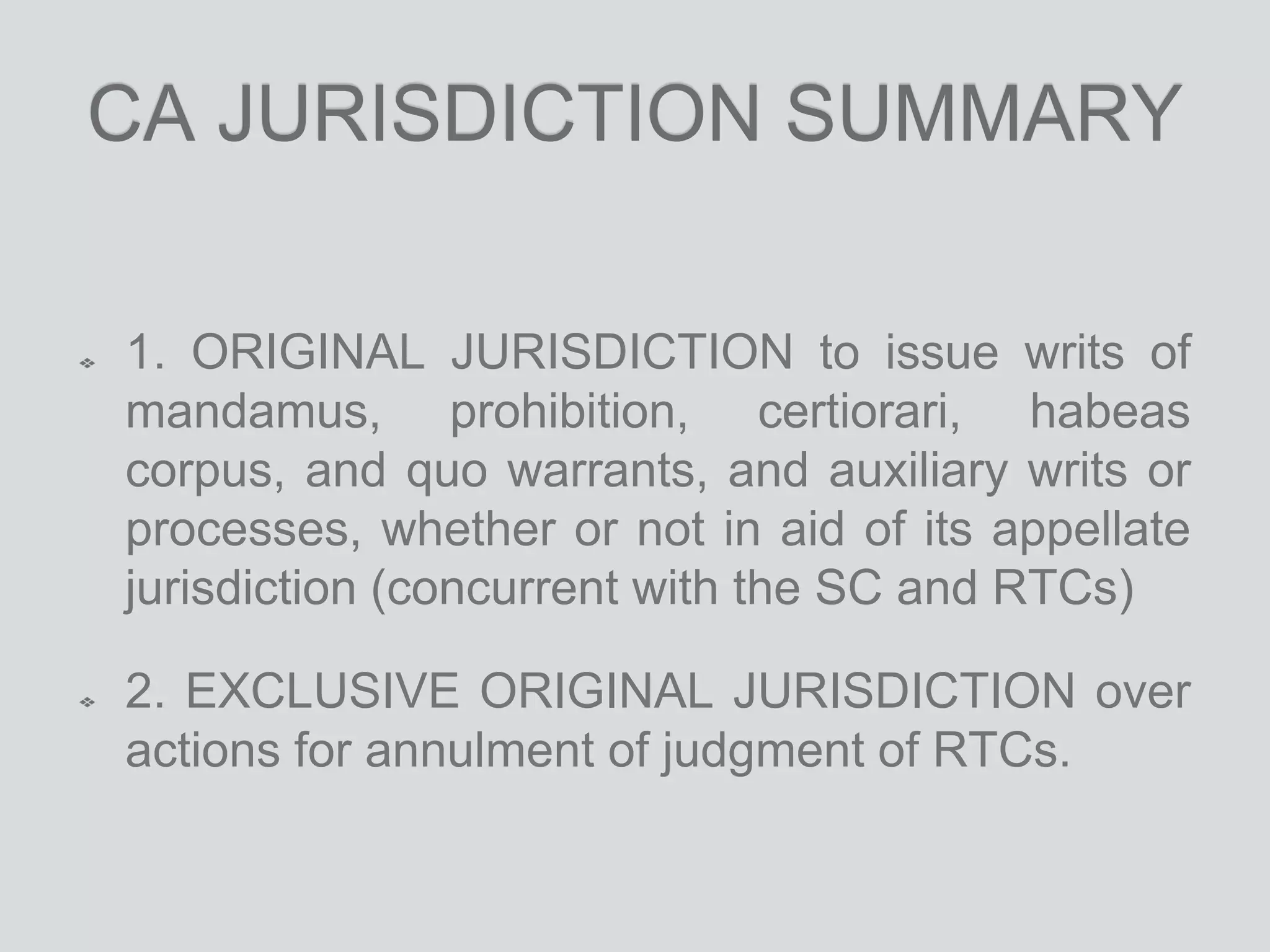 CA JURISDICTION SUMMARY
1. ORIGINAL JURISDICTION to issue writs of
mandamus, prohibition, certiorari, habeas
corpus, and quo warrants, and auxiliary writs or
processes, whether or not in aid of its appellate
jurisdiction (concurrent with the SC and RTCs)
2. EXCLUSIVE ORIGINAL JURISDICTION over
actions for annulment of judgment of RTCs.
 