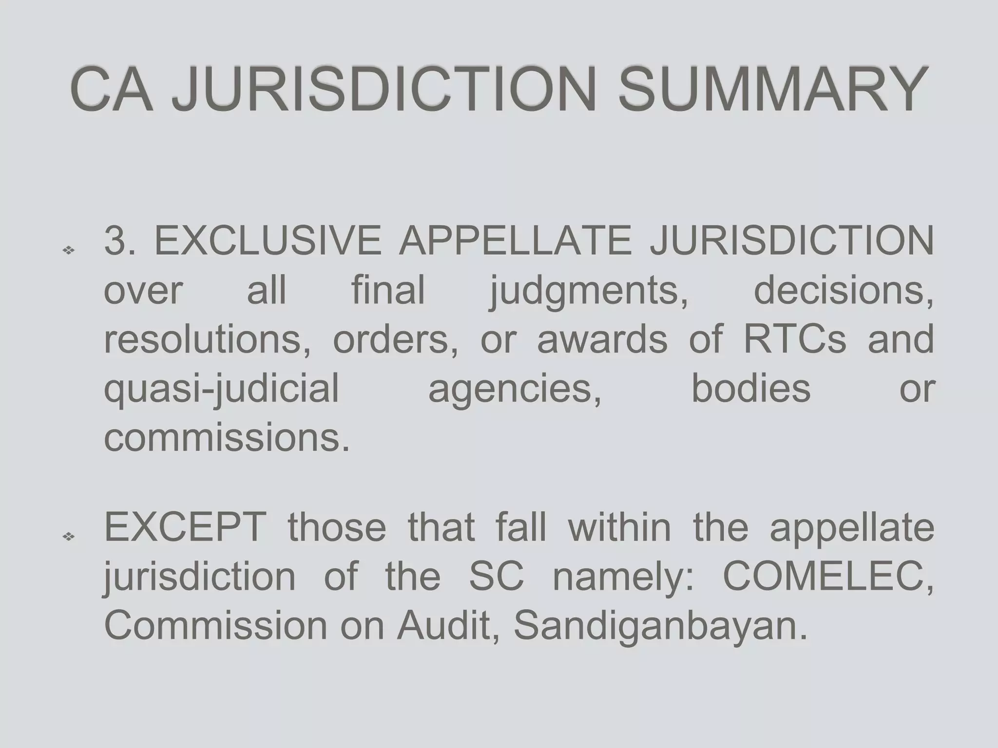 CA JURISDICTION SUMMARY
3. EXCLUSIVE APPELLATE JURISDICTION
over all final judgments, decisions,
resolutions, orders, or awards of RTCs and
quasi-judicial agencies, bodies or
commissions.
EXCEPT those that fall within the appellate
jurisdiction of the SC namely: COMELEC,
Commission on Audit, Sandiganbayan.
 