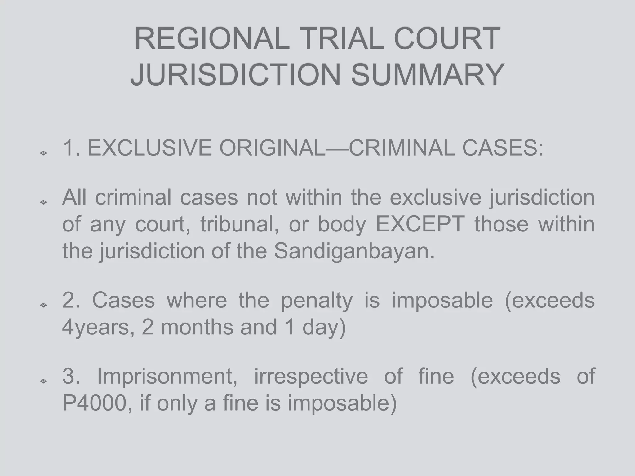 REGIONAL TRIAL COURT
JURISDICTION SUMMARY
1. EXCLUSIVE ORIGINAL—CRIMINAL CASES:
All criminal cases not within the exclusive jurisdiction
of any court, tribunal, or body EXCEPT those within
the jurisdiction of the Sandiganbayan.
2. Cases where the penalty is imposable (exceeds
4years, 2 months and 1 day)
3. Imprisonment, irrespective of fine (exceeds of
P4000, if only a fine is imposable)
 