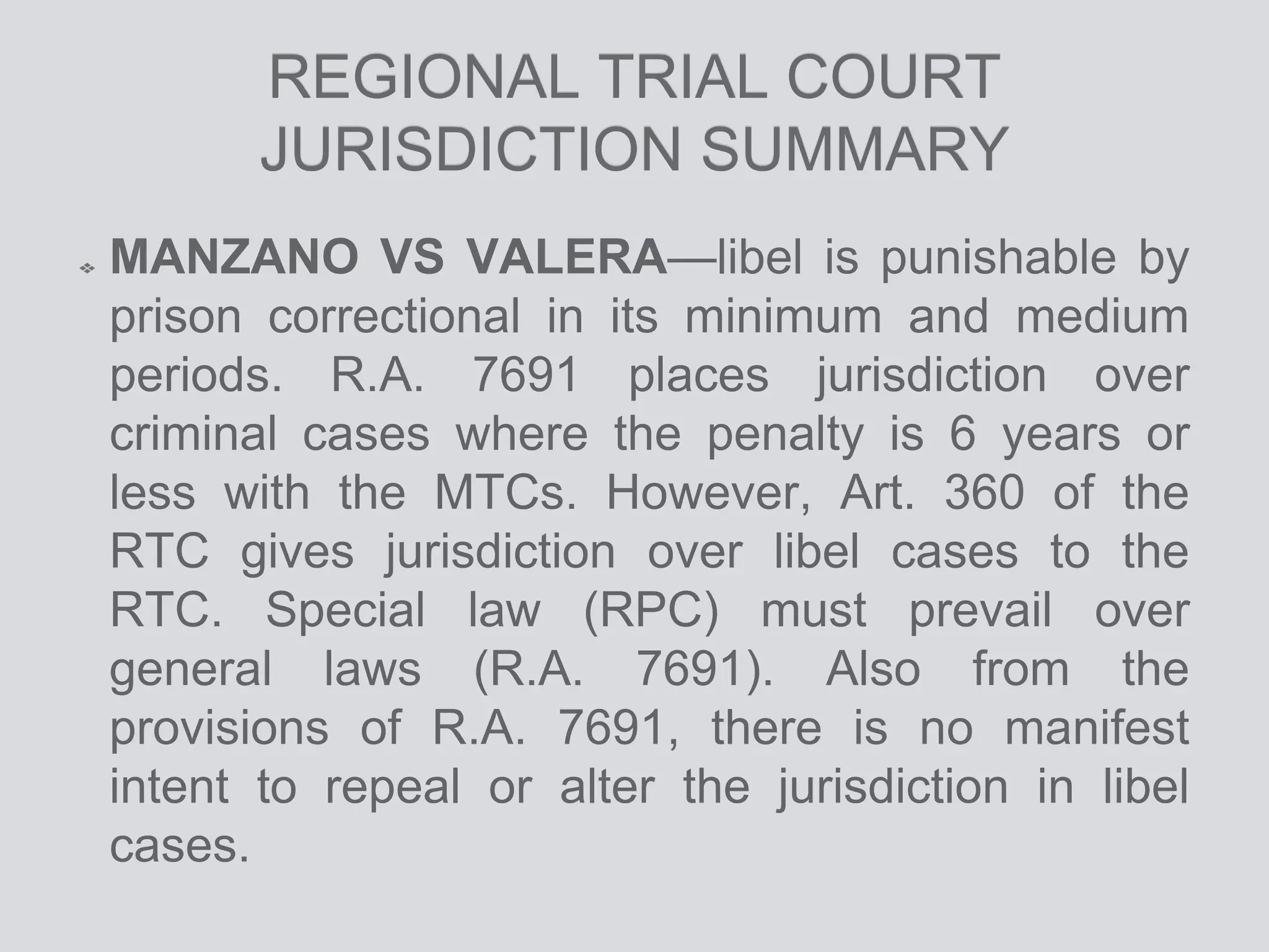 REGIONAL TRIAL COURT
JURISDICTION SUMMARY
MANZANO VS VALERA—libel is punishable by
prison correctional in its minimum and medium
periods. R.A. 7691 places jurisdiction over
criminal cases where the penalty is 6 years or
less with the MTCs. However, Art. 360 of the
RTC gives jurisdiction over libel cases to the
RTC. Special law (RPC) must prevail over
general laws (R.A. 7691). Also from the
provisions of R.A. 7691, there is no manifest
intent to repeal or alter the jurisdiction in libel
cases.
 