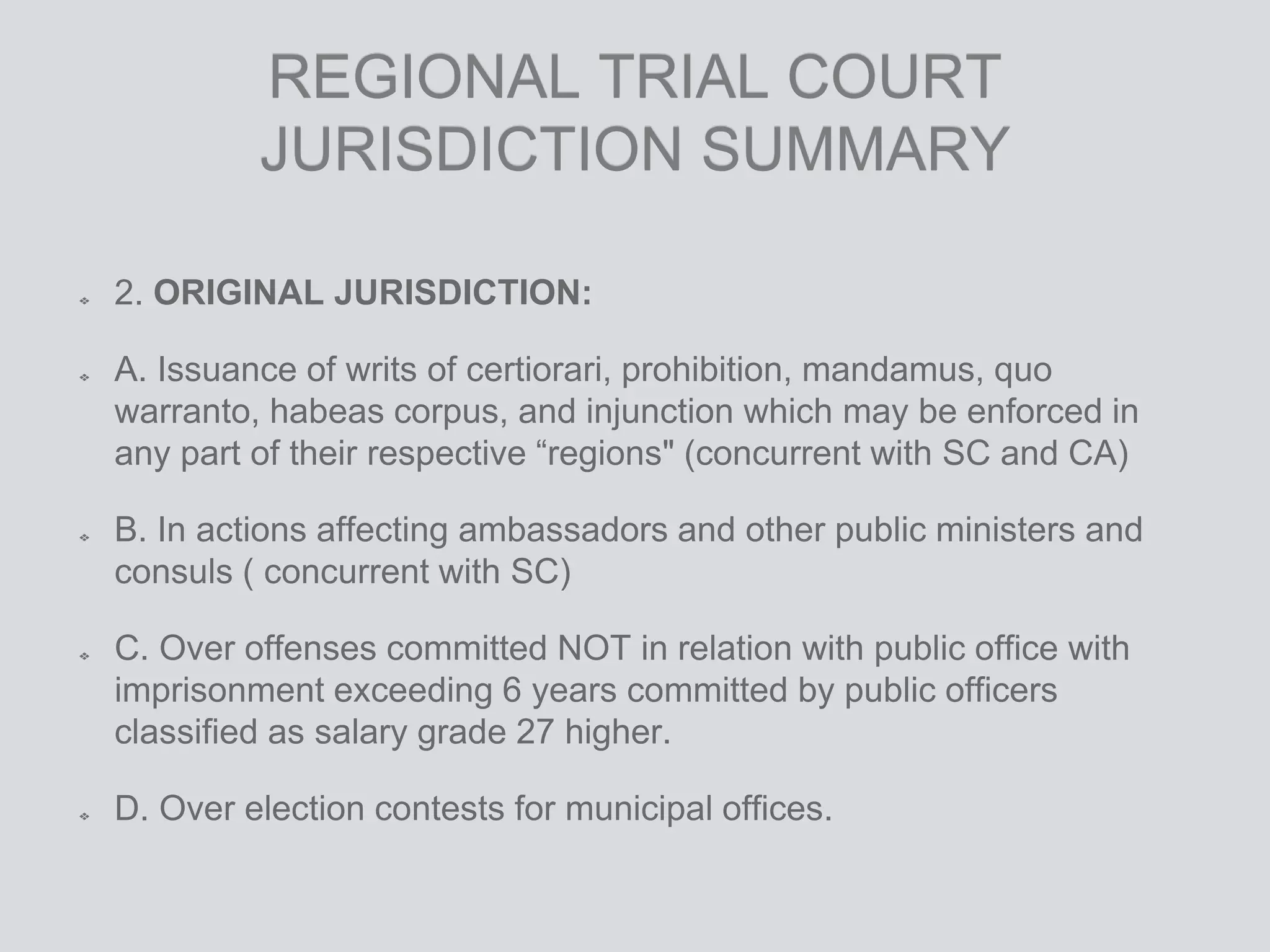 REGIONAL TRIAL COURT
JURISDICTION SUMMARY
2. ORIGINAL JURISDICTION:
A. Issuance of writs of certiorari, prohibition, mandamus, quo
warranto, habeas corpus, and injunction which may be enforced in
any part of their respective “regions" (concurrent with SC and CA)
B. In actions affecting ambassadors and other public ministers and
consuls ( concurrent with SC)
C. Over offenses committed NOT in relation with public office with
imprisonment exceeding 6 years committed by public officers
classified as salary grade 27 higher.
D. Over election contests for municipal offices.
 