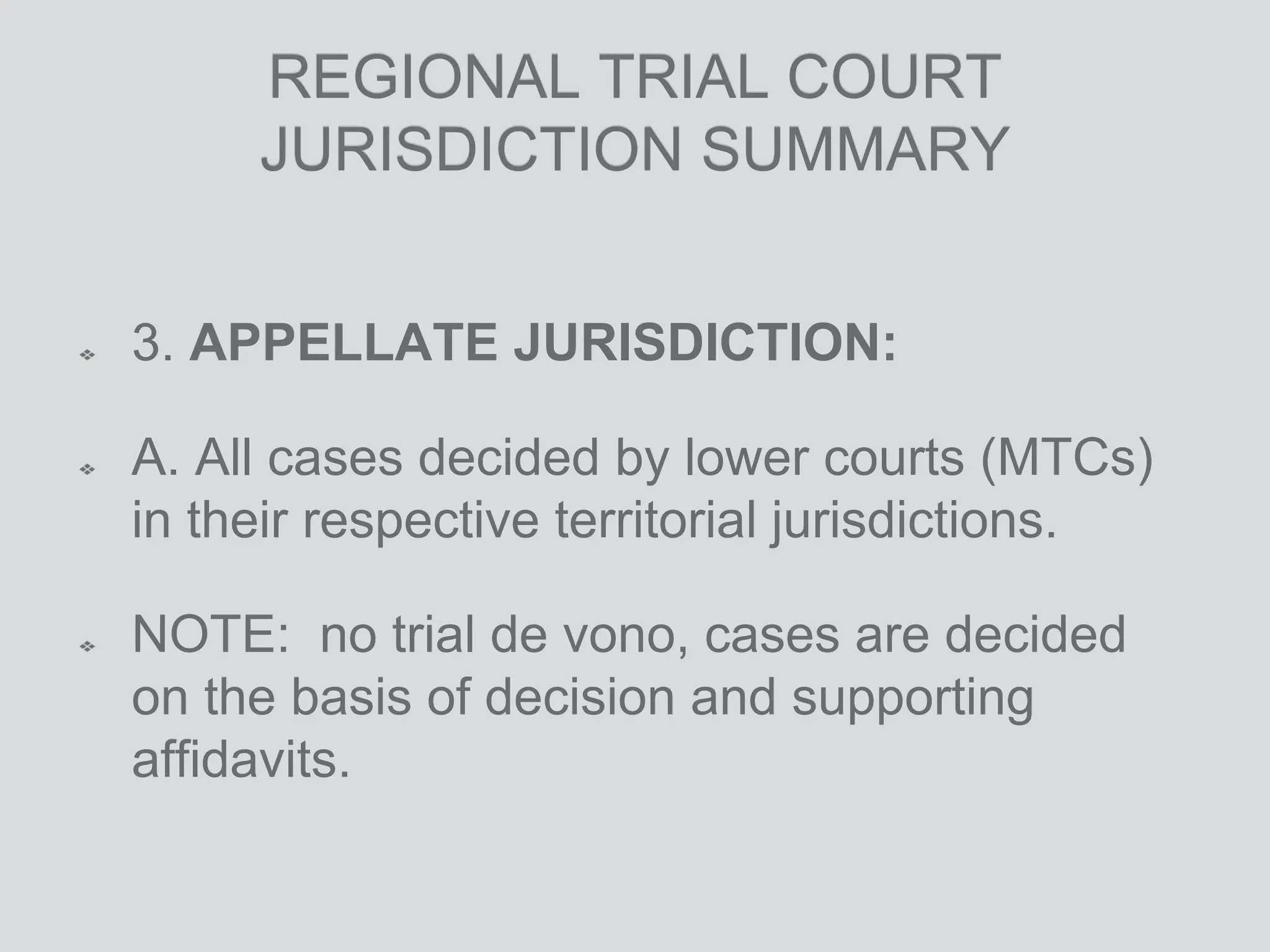 REGIONAL TRIAL COURT
JURISDICTION SUMMARY
3. APPELLATE JURISDICTION:
A. All cases decided by lower courts (MTCs)
in their respective territorial jurisdictions.
NOTE: no trial de vono, cases are decided
on the basis of decision and supporting
affidavits.
 
