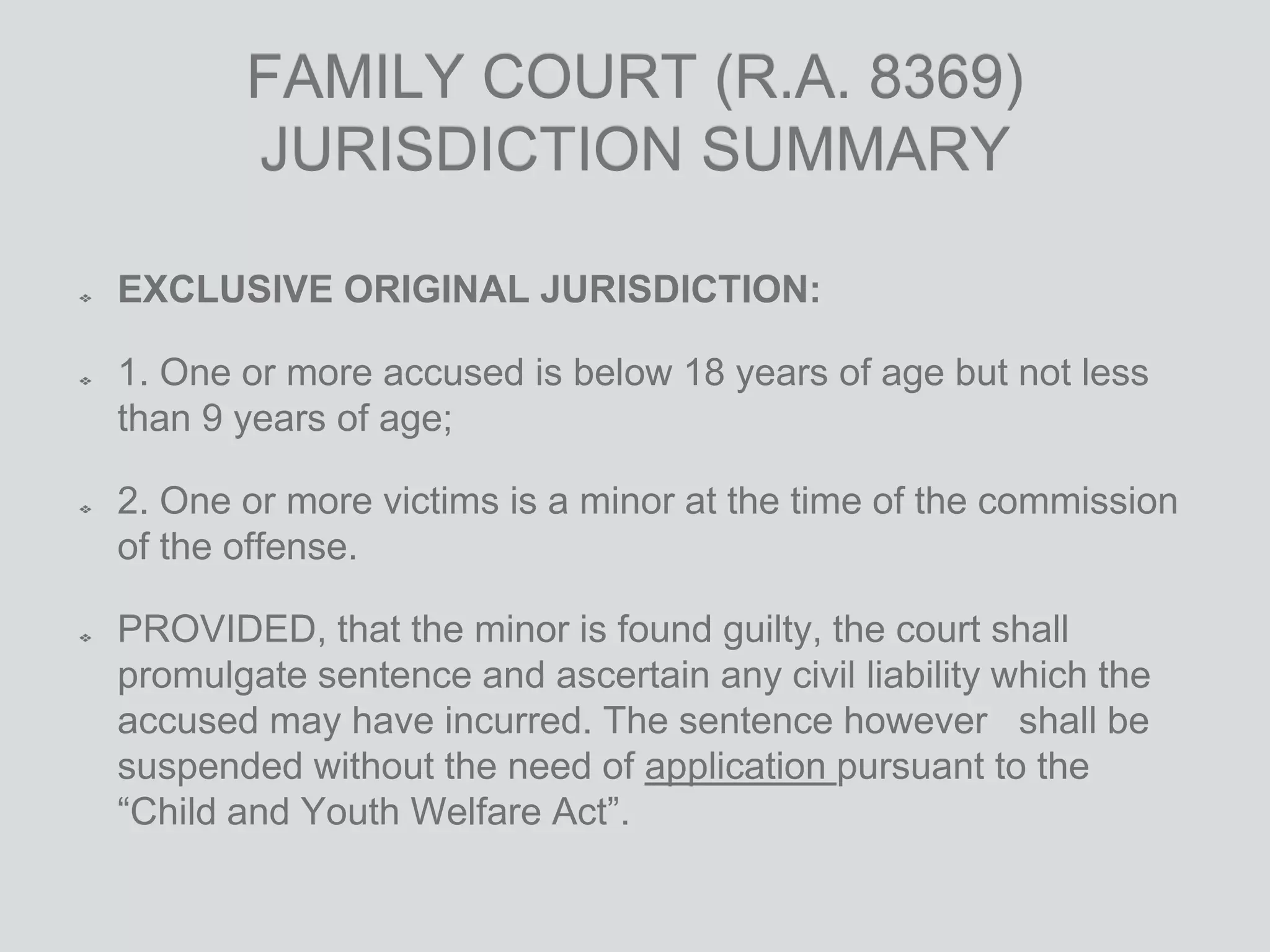 FAMILY COURT (R.A. 8369)
JURISDICTION SUMMARY
EXCLUSIVE ORIGINAL JURISDICTION:
1. One or more accused is below 18 years of age but not less
than 9 years of age;
2. One or more victims is a minor at the time of the commission
of the offense.
PROVIDED, that the minor is found guilty, the court shall
promulgate sentence and ascertain any civil liability which the
accused may have incurred. The sentence however shall be
suspended without the need of application pursuant to the
“Child and Youth Welfare Act”.
 