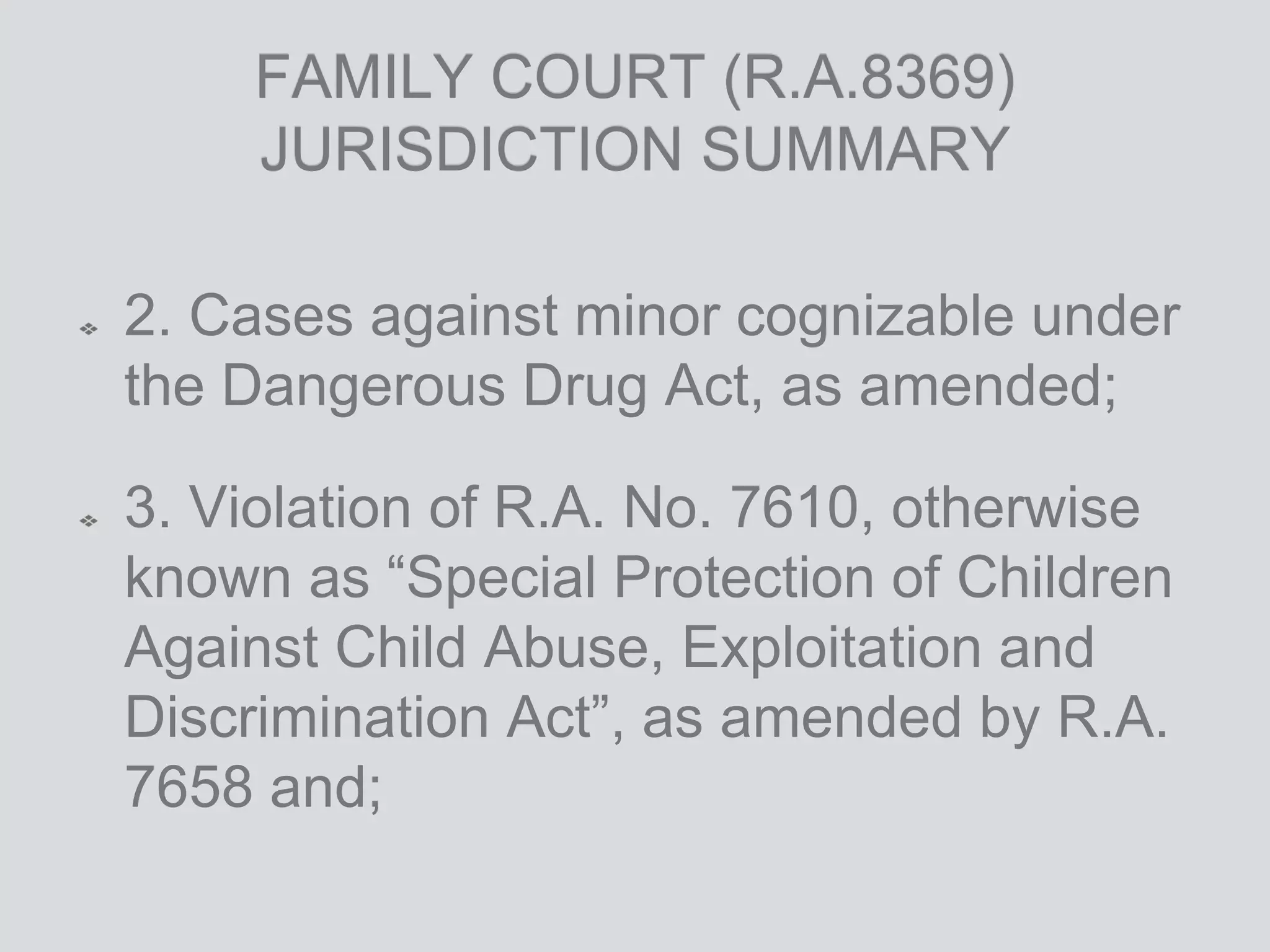 FAMILY COURT (R.A.8369)
JURISDICTION SUMMARY
2. Cases against minor cognizable under
the Dangerous Drug Act, as amended;
3. Violation of R.A. No. 7610, otherwise
known as “Special Protection of Children
Against Child Abuse, Exploitation and
Discrimination Act”, as amended by R.A.
7658 and;
 