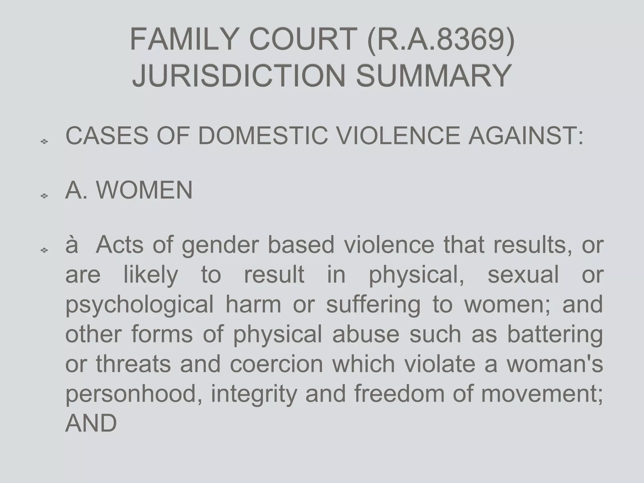 FAMILY COURT (R.A.8369)
JURISDICTION SUMMARY
CASES OF DOMESTIC VIOLENCE AGAINST:
A. WOMEN
à Acts of gender based violence that results, or
are likely to result in physical, sexual or
psychological harm or suffering to women; and
other forms of physical abuse such as battering
or threats and coercion which violate a woman's
personhood, integrity and freedom of movement;
AND
 