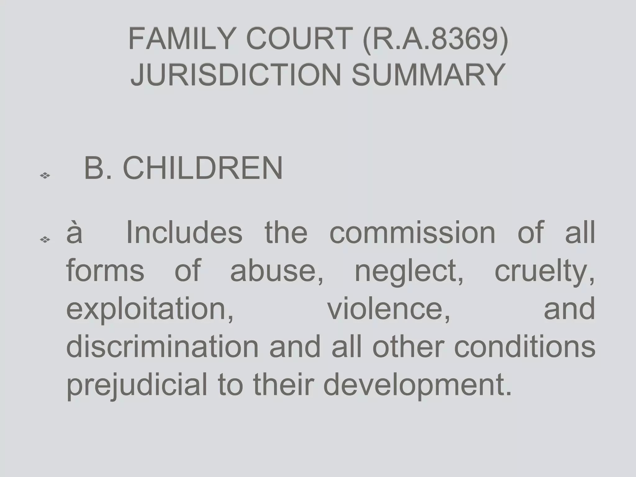 FAMILY COURT (R.A.8369)
JURISDICTION SUMMARY
B. CHILDREN
à Includes the commission of all
forms of abuse, neglect, cruelty,
exploitation, violence, and
discrimination and all other conditions
prejudicial to their development.
 