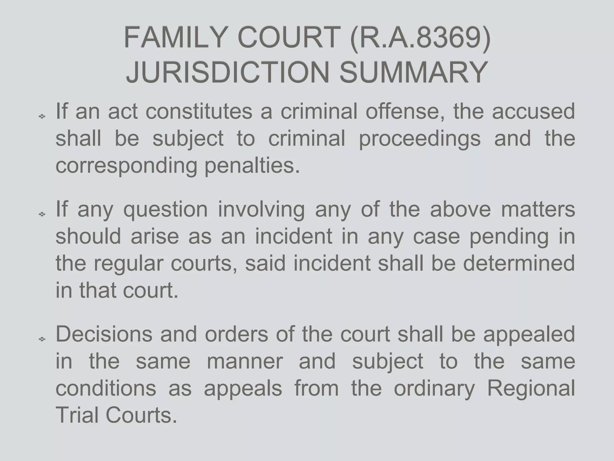 FAMILY COURT (R.A.8369)
JURISDICTION SUMMARY
If an act constitutes a criminal offense, the accused
shall be subject to criminal proceedings and the
corresponding penalties.
If any question involving any of the above matters
should arise as an incident in any case pending in
the regular courts, said incident shall be determined
in that court.
Decisions and orders of the court shall be appealed
in the same manner and subject to the same
conditions as appeals from the ordinary Regional
Trial Courts.
 