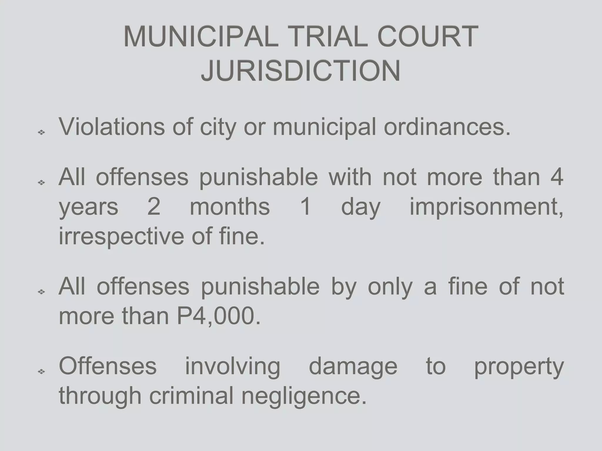 MUNICIPAL TRIAL COURT
JURISDICTION
Violations of city or municipal ordinances.
All offenses punishable with not more than 4
years 2 months 1 day imprisonment,
irrespective of fine.
All offenses punishable by only a fine of not
more than P4,000.
Offenses involving damage to property
through criminal negligence.
 