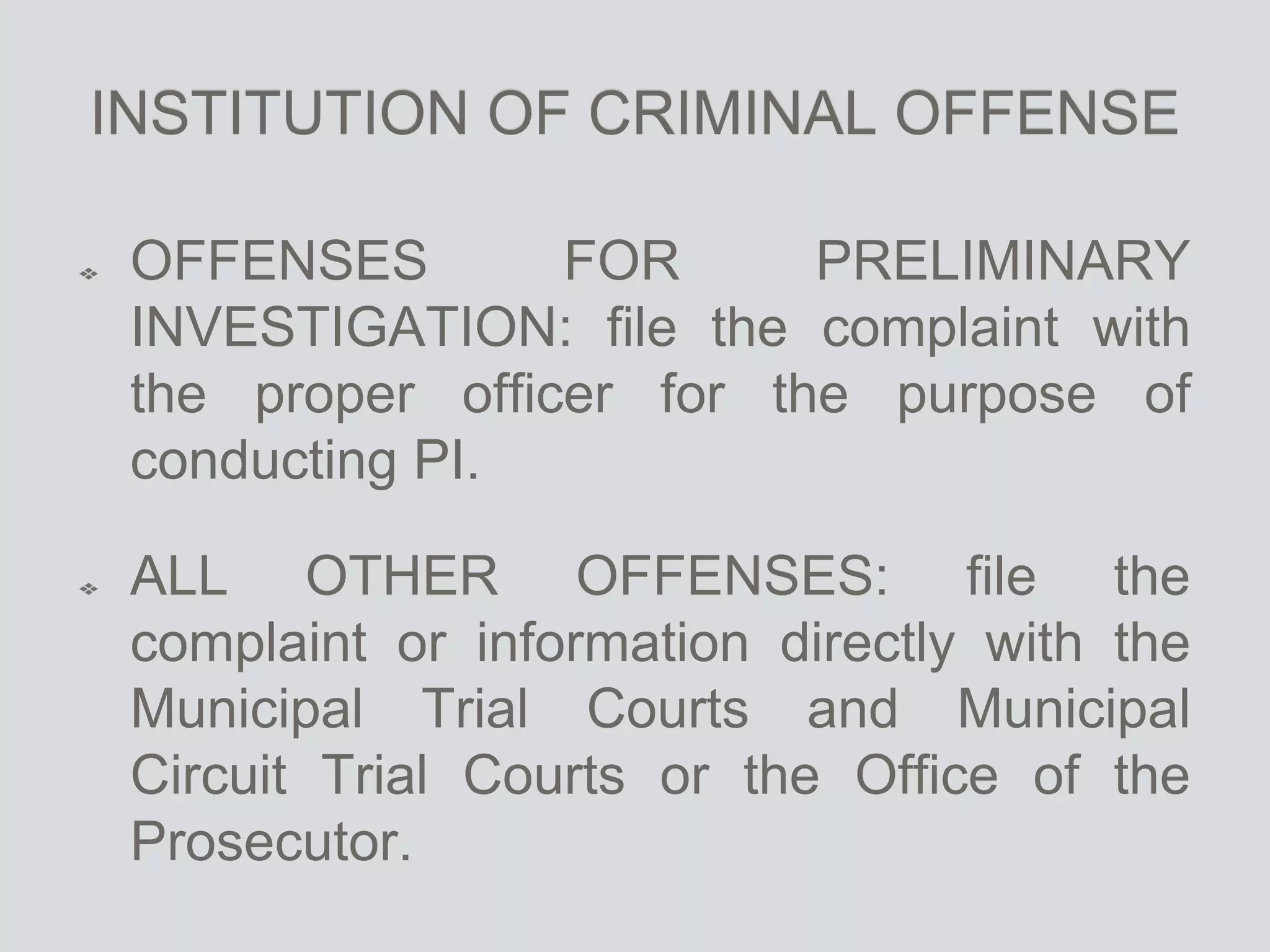 INSTITUTION OF CRIMINAL OFFENSE
OFFENSES FOR PRELIMINARY
INVESTIGATION: file the complaint with
the proper officer for the purpose of
conducting PI.
ALL OTHER OFFENSES: file the
complaint or information directly with the
Municipal Trial Courts and Municipal
Circuit Trial Courts or the Office of the
Prosecutor.
 