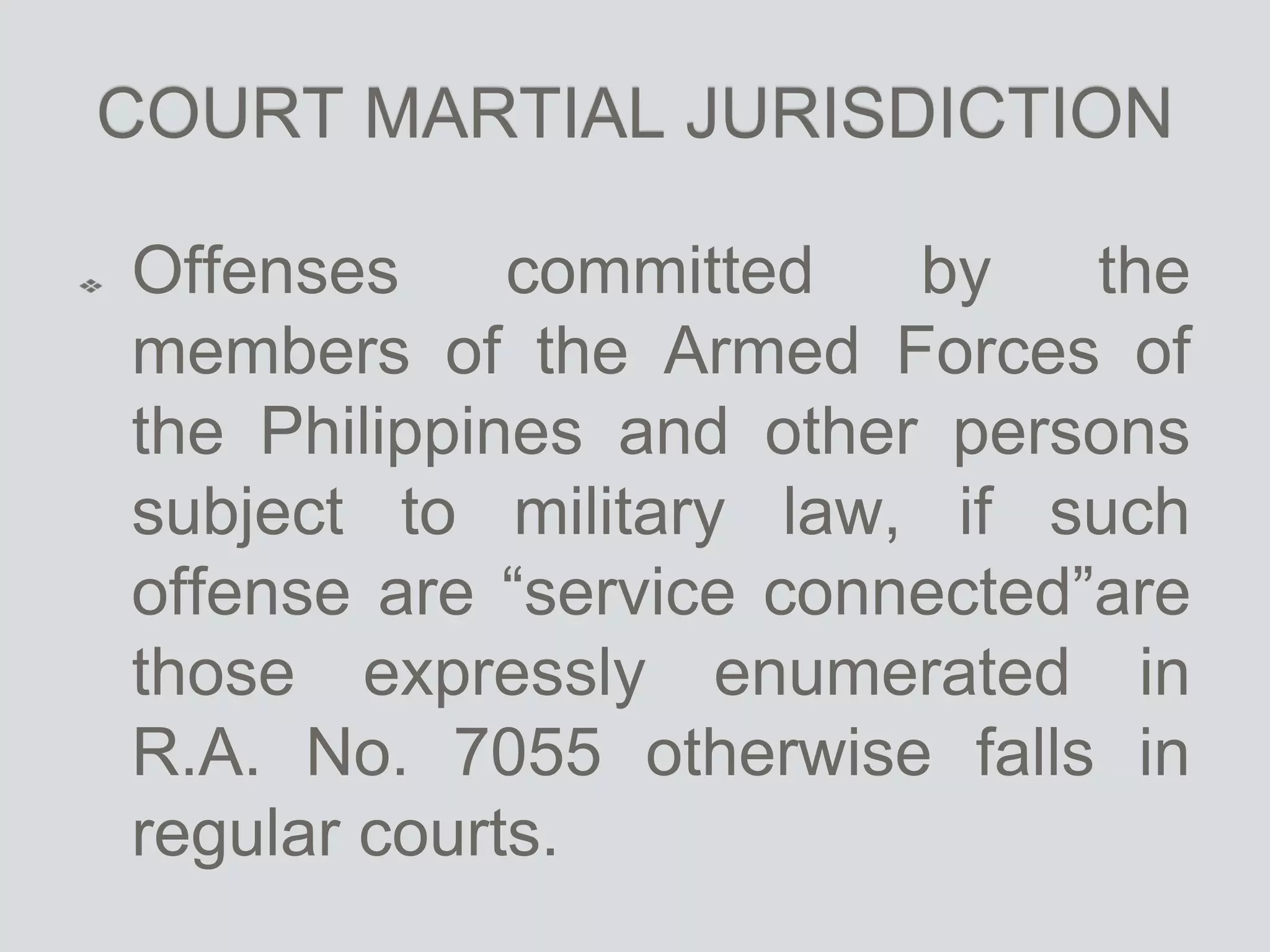 COURT MARTIAL JURISDICTION
Offenses committed by the
members of the Armed Forces of
the Philippines and other persons
subject to military law, if such
offense are “service connected”are
those expressly enumerated in
R.A. No. 7055 otherwise falls in
regular courts.
 