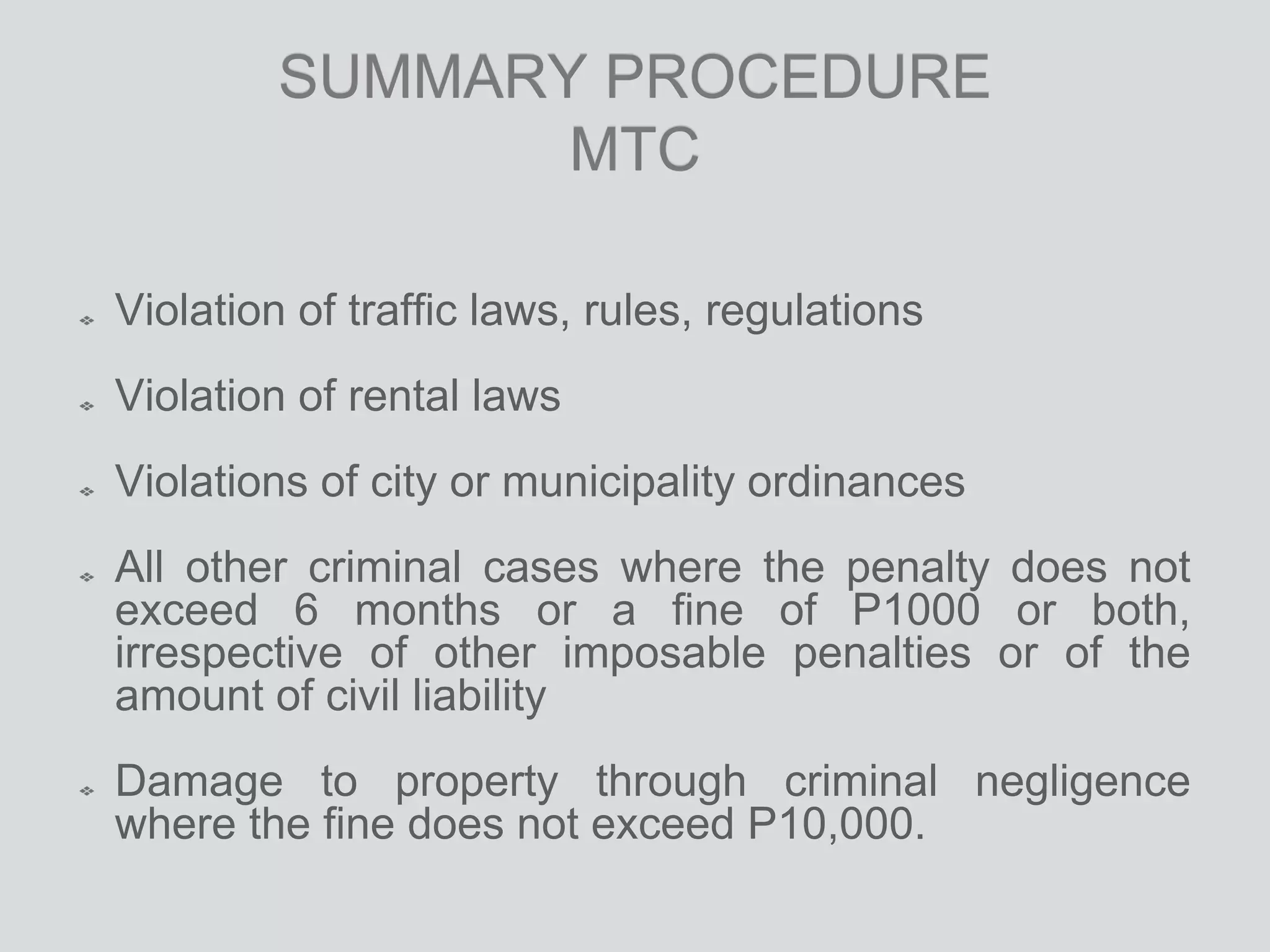 SUMMARY PROCEDURE
MTC
Violation of traffic laws, rules, regulations
Violation of rental laws
Violations of city or municipality ordinances
All other criminal cases where the penalty does not
exceed 6 months or a fine of P1000 or both,
irrespective of other imposable penalties or of the
amount of civil liability
Damage to property through criminal negligence
where the fine does not exceed P10,000.
 
