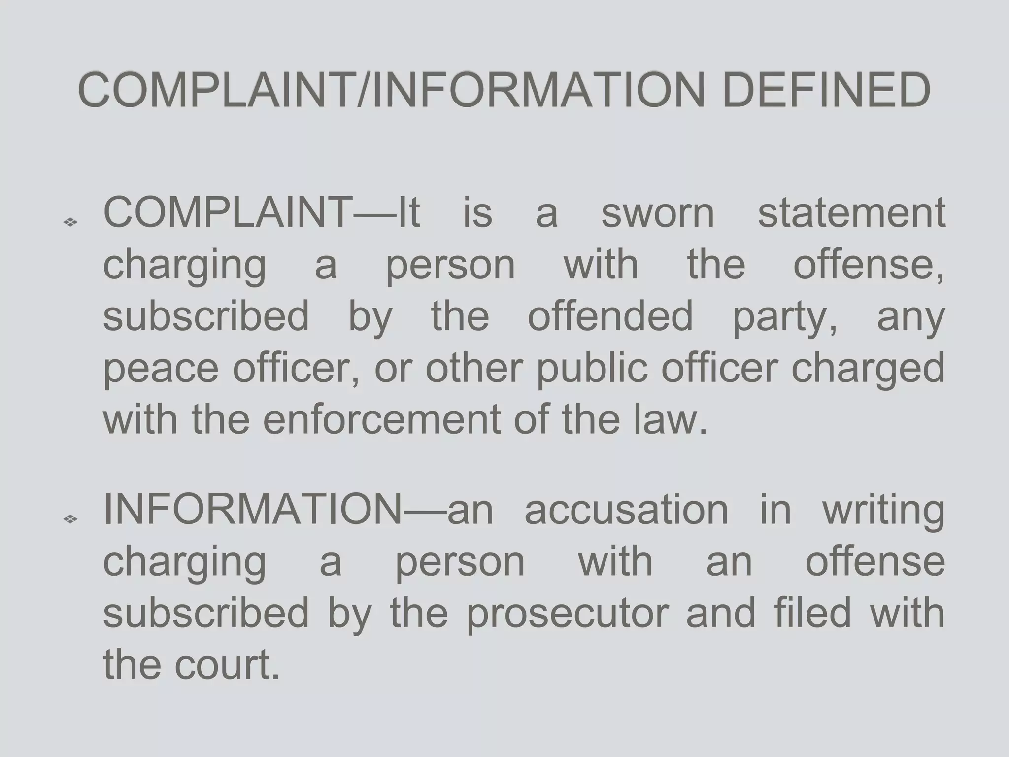 COMPLAINT/INFORMATION DEFINED
COMPLAINT—It is a sworn statement
charging a person with the offense,
subscribed by the offended party, any
peace officer, or other public officer charged
with the enforcement of the law.
INFORMATION—an accusation in writing
charging a person with an offense
subscribed by the prosecutor and filed with
the court.
 