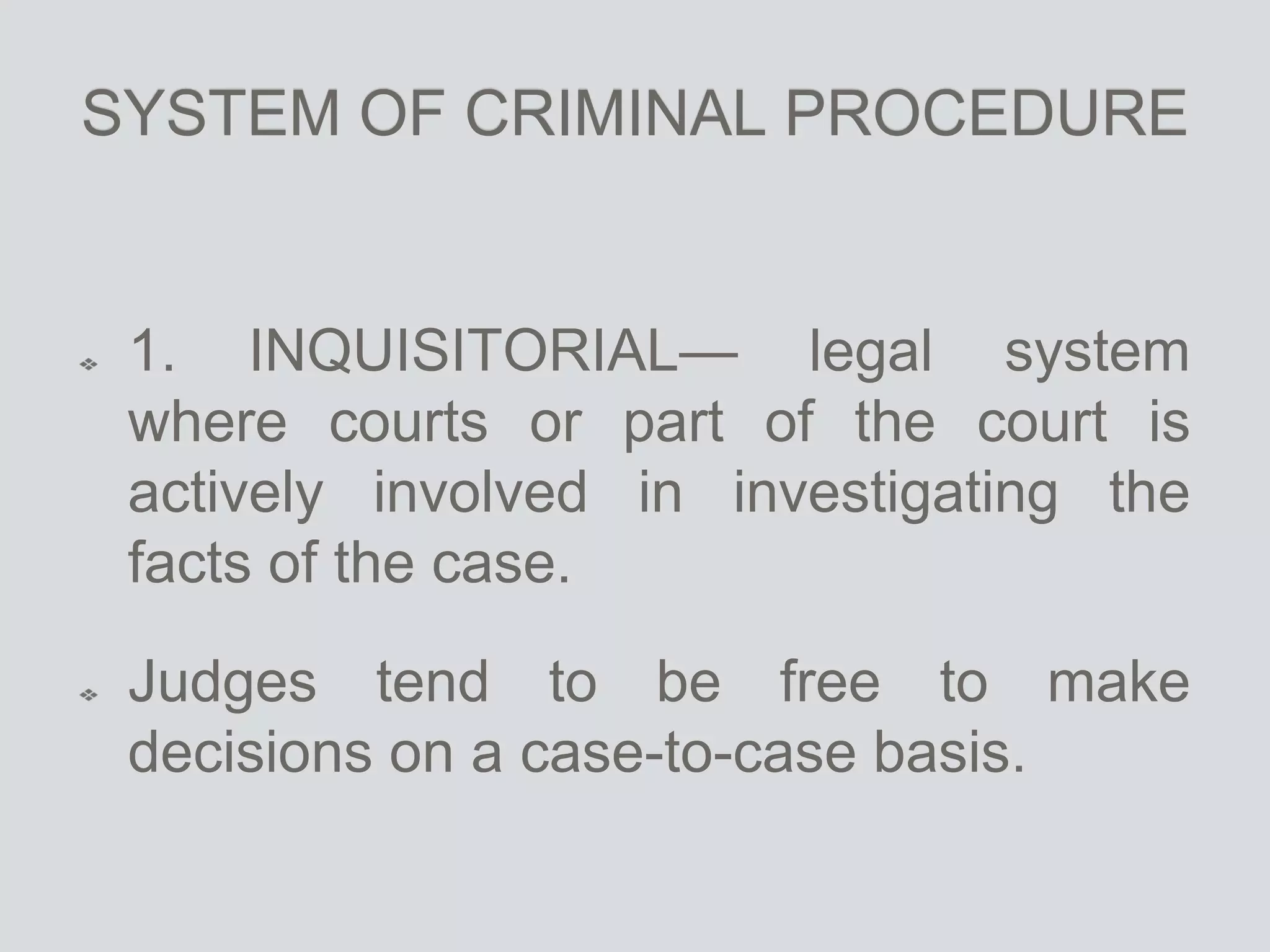 SYSTEM OF CRIMINAL PROCEDURE
1. INQUISITORIAL— legal system
where courts or part of the court is
actively involved in investigating the
facts of the case.
Judges tend to be free to make
decisions on a case-to-case basis.
 
