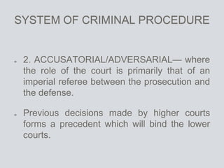 SYSTEM OF CRIMINAL PROCEDURE
2. ACCUSATORIAL/ADVERSARIAL— where
the role of the court is primarily that of an
imperial referee between the prosecution and
the defense.
Previous decisions made by higher courts
forms a precedent which will bind the lower
courts.
 
