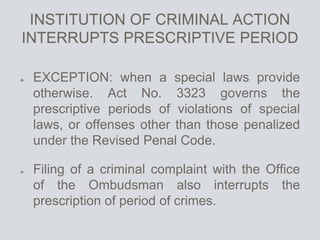 INSTITUTION OF CRIMINAL ACTION
INTERRUPTS PRESCRIPTIVE PERIOD
EXCEPTION: when a special laws provide
otherwise. Act No. 3323 governs the
prescriptive periods of violations of special
laws, or offenses other than those penalized
under the Revised Penal Code.
Filing of a criminal complaint with the Office
of the Ombudsman also interrupts the
prescription of period of crimes.
 