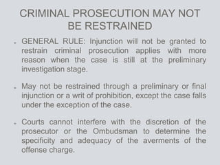 CRIMINAL PROSECUTION MAY NOT
BE RESTRAINED
GENERAL RULE: Injunction will not be granted to
restrain criminal prosecution applies with more
reason when the case is still at the preliminary
investigation stage.
May not be restrained through a preliminary or final
injunction or a writ of prohibition, except the case falls
under the exception of the case.
Courts cannot interfere with the discretion of the
prosecutor or the Ombudsman to determine the
specificity and adequacy of the averments of the
offense charge.
 