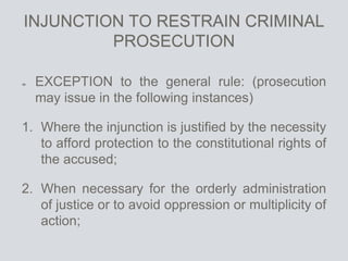 INJUNCTION TO RESTRAIN CRIMINAL
PROSECUTION
EXCEPTION to the general rule: (prosecution
may issue in the following instances)
1. Where the injunction is justified by the necessity
to afford protection to the constitutional rights of
the accused;
2. When necessary for the orderly administration
of justice or to avoid oppression or multiplicity of
action;
 