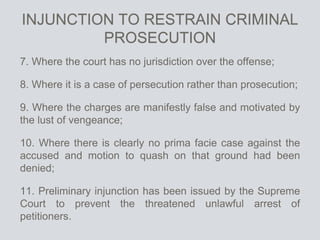INJUNCTION TO RESTRAIN CRIMINAL
PROSECUTION
7. Where the court has no jurisdiction over the offense;
8. Where it is a case of persecution rather than prosecution;
9. Where the charges are manifestly false and motivated by
the lust of vengeance;
10. Where there is clearly no prima facie case against the
accused and motion to quash on that ground had been
denied;
11. Preliminary injunction has been issued by the Supreme
Court to prevent the threatened unlawful arrest of
petitioners.
 